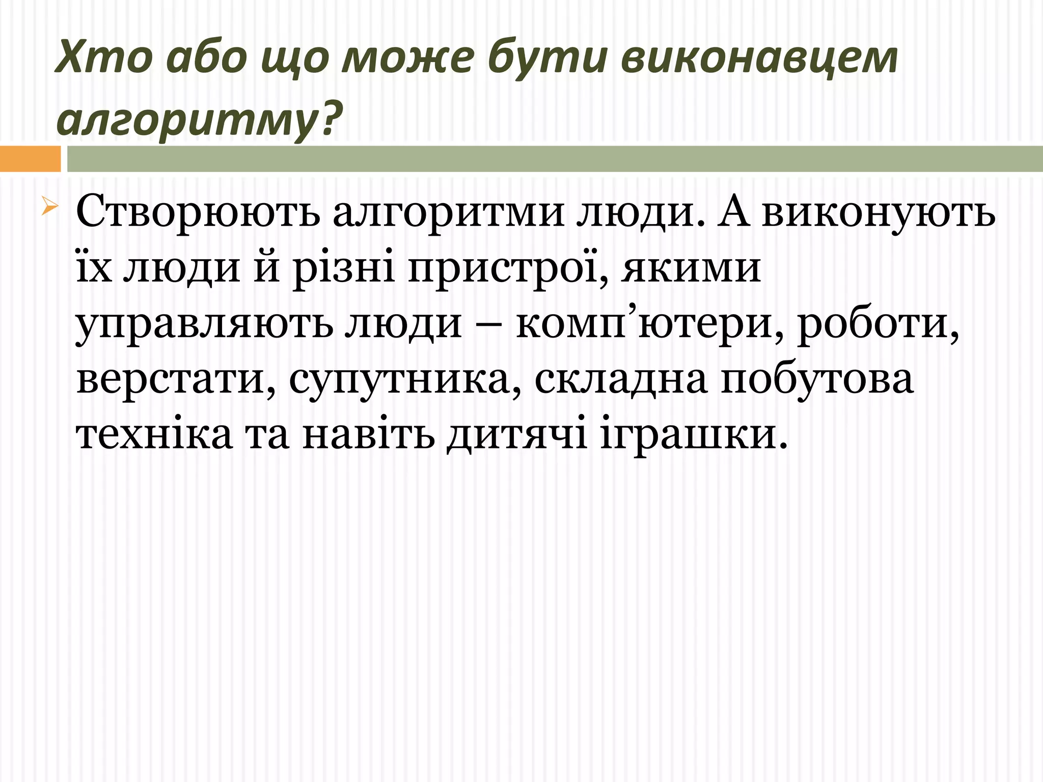 Хто або що може бути виконавцем 
алгоритму? 
 Створюють алгоритми люди. А виконують 
їх люди й різні пристрої, якими 
управляють люди – комп’ютери, роботи, 
верстати, супутника, складна побутова 
техніка та навіть дитячі іграшки. 
 