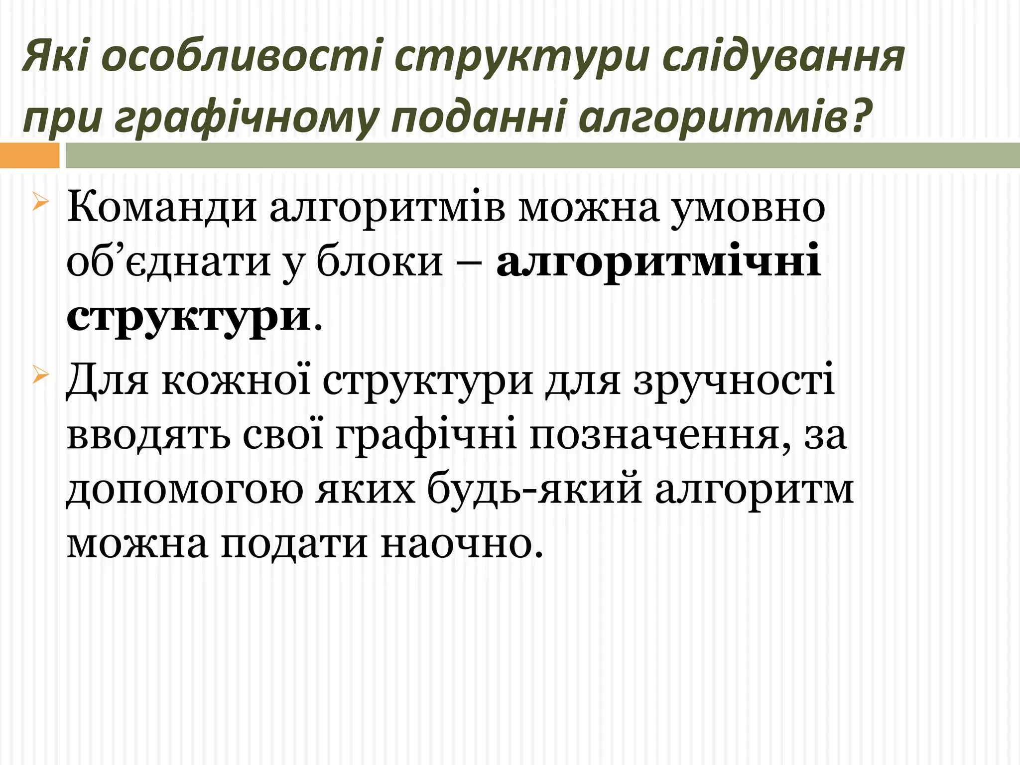Які особливості структури слідування 
при графічному поданні алгоритмів? 
 Команди алгоритмів можна умовно 
об’єднати у блоки – алгоритмічні 
структури. 
 Для кожної структури для зручності 
вводять свої графічні позначення, за 
допомогою яких будь-який алгоритм 
можна подати наочно. 
 