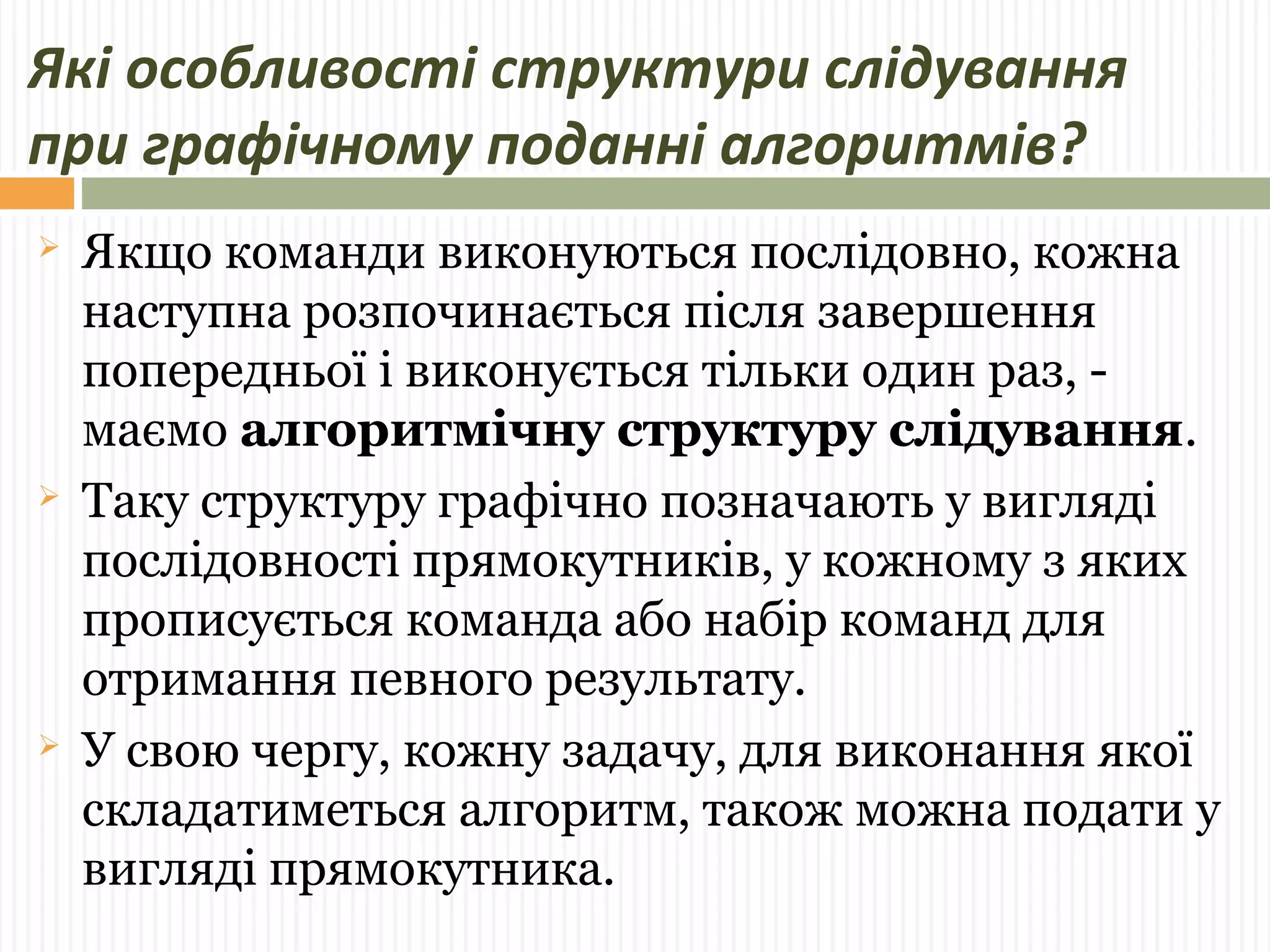 Які особливості структури слідування 
при графічному поданні алгоритмів? 
 Якщо команди виконуються послідовно, кожна 
наступна розпочинається після завершення 
попередньої і виконується тільки один раз, - 
маємо алгоритмічну структуру слідування. 
 Таку структуру графічно позначають у вигляді 
послідовності прямокутників, у кожному з яких 
прописується команда або набір команд для 
отримання певного результату. 
 У свою чергу, кожну задачу, для виконання якої 
складатиметься алгоритм, також можна подати у 
вигляді прямокутника. 
 