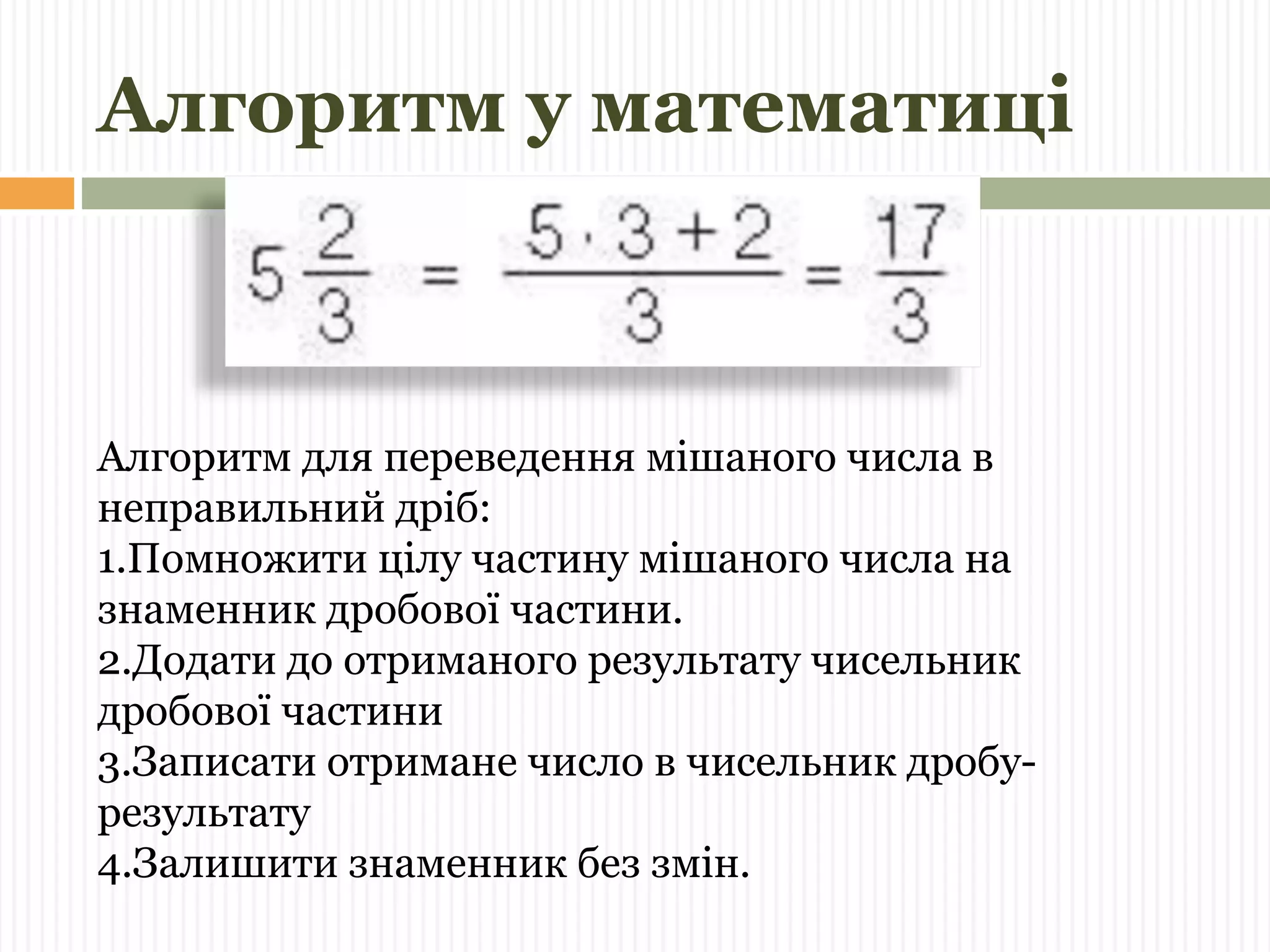 Алгоритм у математиці 
Алгоритм для переведення мішаного числа в 
неправильний дріб: 
1.Помножити цілу частину мішаного числа на 
знаменник дробової частини. 
2.Додати до отриманого результату чисельник 
дробової частини 
3.Записати отримане число в чисельник дробу- 
результату 
4.Залишити знаменник без змін. 
 