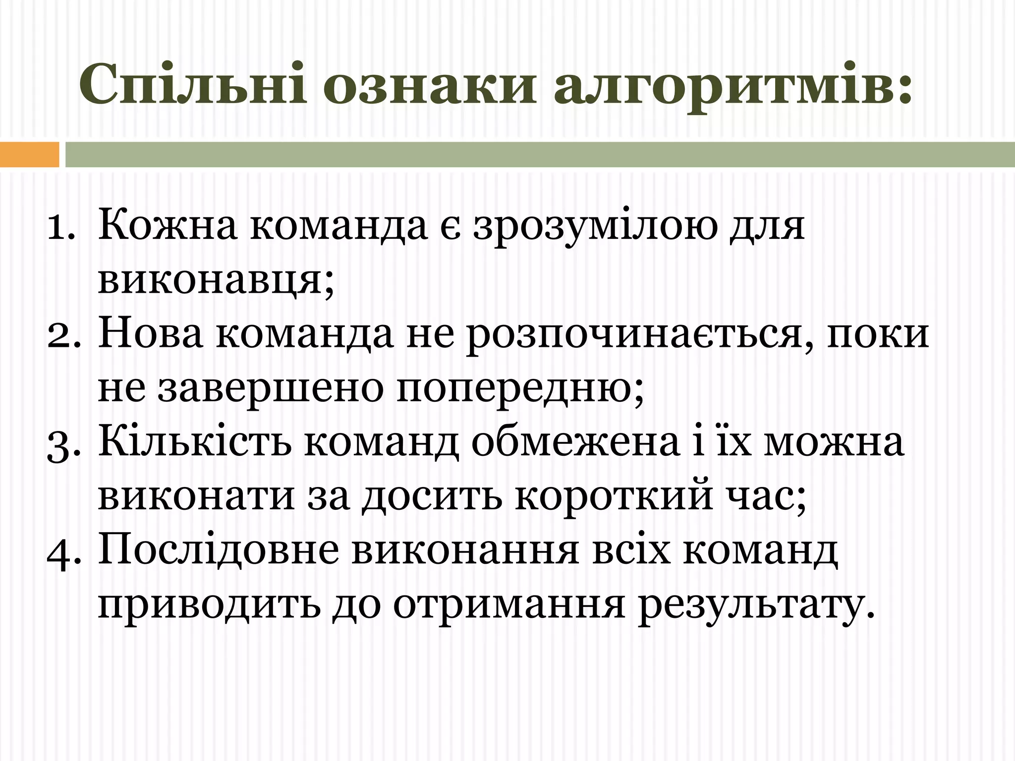 Спільні ознаки алгоритмів: 
1. Кожна команда є зрозумілою для 
виконавця; 
2. Нова команда не розпочинається, поки 
не завершено попередню; 
3. Кількість команд обмежена і їх можна 
виконати за досить короткий час; 
4. Послідовне виконання всіх команд 
приводить до отримання результату. 
 