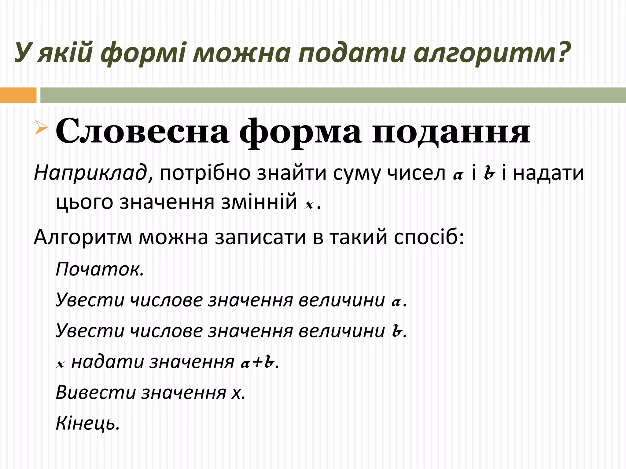 У якій формі можна подати алгоритм? 
Словесна форма подання 
Наприклад, потрібно знайти суму чисел a і b і надати 
цього значення змінній x . 
Алгоритм можна записати в такий спосіб: 
Початок. 
Увести числове значення величини a . 
Увести числове значення величини b. 
x надати значення a +b. 
Вивести значення х. 
Кінець. 
 