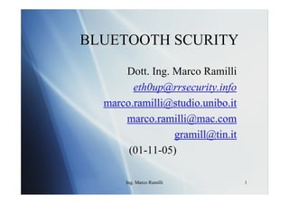 BLUETOOTH SCURITY
      Dott. Ing. Marco Ramilli
        eth0up@rrsecurity.info
  marco.ramilli@studio.unibo.it
      marco.ramilli@mac.com
                 gramill@tin.it
       (01-11-05)

      Ing. Marco Ramilli          1
 