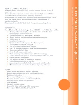 SUMMARY OF QUALIFICATIONS
A highly organized and detail-oriented executive assistant with over 8 years of
experience.
Dedicated and focused; able to prioritize and complete multiple tasks and follow
Through to achieve project deadlines and exceed expectations.
An independent and self-motivated professional with excellent research and writing
skills; able to grow positive relationships with clients and collegues at all
organizational levels.
Computer skills include: MS Word, Excel, Powerpoint, Adobe, Google Docs.
EXPERIENCE
Virtual Medical Receiptionist Supervisor  06/01/2014 – 04/14/2015 Answer Plus
 Planning and coordinating the daily activities of the front office staff
ensuring proper coverage at all times.
 Ensure compliance with HIPAA/OSHA standards.
 Identify problems and make recommendations for resolutions.
 Exhibit values of
 integrity and compassion
 Work account receivable report, make calls as required.
 Work credit balance report, as needed.
 Back up for medical records, filing, posting.
 Check all insurance for accuracy, make necessary phone calls.
 Place charts up for back office.
 Direct all calls to appropriate parties.
 Check answering service for messages, distribute accordingly.
 Answer all triage calls by taking message/or referring to the back office.
 Confirm next day appointments.
 Inform proper parties of all incoming fax messages.
 Pull and prepare charts for the next day.
 Schedule appointments for both offices, accurately and efficiently.
 Maintains accurate control of medical chart dispensing, follow-up.
SKILLS
 10-key by sight, add, subtract, multiply and divide.
 Demonstrate compassion and caring in dealing with others.
 Tactfulness/soft spoken.
 Demonstrate willing to adapt to change.
 Be able to prioritize workload while remaining flexible.
 Confident positive manner and appearance.
 Type at 65 wpm.
 Operate a telephone system.
 Correctable vision and hearing within normal range.
 Knowledge of HIPAA, COMPLIANCE, OSHA.
MARIANA03
[Typeyouraddress][Typeyourphonenumber][Typeyoure-mailaddress]
STEPHANIEGONZALEZ-MARQUEZ
621LeonAveModesto,CA95351(209)927-9772stephaniegonzalez023@hotmail.com
 