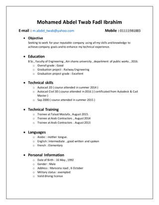 Mohamed Abdel Twab Fadl Ibrahim
E-mail : m.abdel_twab@yahoo.com Mobile : 01111981883
 Objective
Seeking to work for your reputable company using all my skills and knowledge to
achieve company goals and to enhance my technical experience.
 Education
B Sc., Faculty of Engineering , Ain shams university , department of public works , 2016.
o Overall grade : Good
o Graduation project : Railway Engineering
o Graduation project grade : Excellent
 Technical skills
o Autocad 2D ( course attended in summer 2014 )
o Autocad Civil 3D ( course attended in 2016 ) ( certificated from Autodesk & Cad
Master )
o Sap 2000 ( course attended in summer 2015 )
 Technical Training
o Trainee at Talaat Mostafa , August 2015.
o Trainee at Arab Contractors , August 2014
o Trainee at Arab Contractors . August 2013
 Languages
o Arabic : mother tongue.
o English : Intermediate , good written and spoken
o Frensh : Elementary
 Personal Information
o Date of Birth : 16 May , 1992
o Gender : Male
o Address : Mansoria road , 6 October
o Military status : exempted
o Valid driving license
 