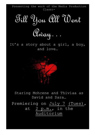 Presenting the work of the Media Production
Class:-
Till You All Went
Away…
It’s a story about a girl, a boy,
and love…
Staring Mohcene and Thiviaa as
David and Sara…
Premiering on July 7 (Tues),
at 2 p.m., in the
Auditorium
 