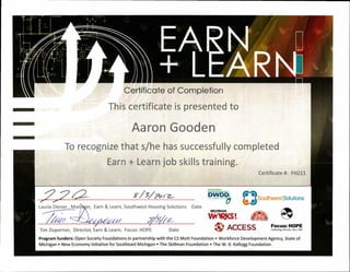 EARN
+ LLARIf
t
A
6 Fi
r2
4C
:4- 7
a
law
-4Sr
Certificate of Completion
This certificate is presented to
Aaron Gooden
To recognize that s/he has successfully completed
Earn + Learn job skills training.
Certificate #: FH211
Laurie Diener, Ma er, Earn & Learn, Southwest Housing Solutions Date
Tim Duperron, Director, Earn & Learn, Focus: HOPE Date
Delro*Wcfklace
meM .Develop
DWD (4- -4
0.40
MICHIGAN 4111
,41,." ACCESS Focus: HOPE
Celebrating Diversity Since 1968
Y/3/01/ Z— Southwest Solutions
Program funders: Open Society Foundations in partnership with the CS Mott Foundation • Workforce Development Agency, State of
Michigan • New Economy Initiative for Southeast Michigan • The Skillman Foundation • The W. K. Kellogg Foundation.
 