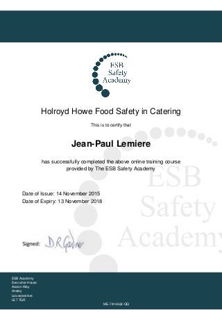 Holroyd Howe Food Safety in Catering
This is to certify that
Jean-Paul Lemiere
has successfully completed the above online training course
provided by The ESB Safety Academy
Date of Issue: 14 November 2015
Date of Expiry: 13 November 2018
ESB Academy
Executive House
Avalon Way
Anstey
Leicestershire
LE7 7GR
ME-7414602-QQ
 