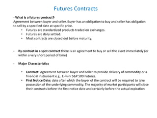 Futures Contracts
- What is a futures contract?·
Agreement between buyer and seller. Buyer has an obligation to buy and seller has obligation
to sell by a specified date at specific price.
• Futures are standardized products traded on exchanges.
• Futures are daily settled.
• Most contracts are closed out before maturity.
- By contrast in a spot contract there is an agreement to buy or sell the asset immediately (or
within a very short period of time)
- Major Characteristics
• Contract: Agreement between buyer and seller to provide delivery of commodity or a
financial instrument e.g.. E-mini S&P 500 Futures.
• First Notice Date: date after which the buyer of the contract will be required to take
possession of the underlying commodity. The majority of market participants will close
their contracts before the first notice date and certainly before the actual expiration
 