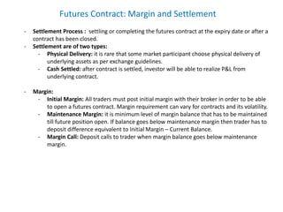 Futures Contract: Margin and Settlement
- Settlement Process : settling or completing the futures contract at the expiry date or after a
contract has been closed.
- Settlement are of two types:
- Physical Delivery: it is rare that some market participant choose physical delivery of
underlying assets as per exchange guidelines.
- Cash Settled: after contract is settled, investor will be able to realize P&L from
underlying contract.
- Margin:
- Initial Margin: All traders must post initial margin with their broker in order to be able
to open a futures contract. Margin requirement can vary for contracts and its volatility.
- Maintenance Margin: it is minimum level of margin balance that has to be maintained
till future position open. If balance goes below maintenance margin then trader has to
deposit difference equivalent to Initial Margin – Current Balance.
- Margin Call: Deposit calls to trader when margin balance goes below maintenance
margin.
 