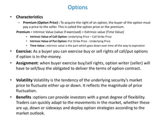 Options
• Characteristics
– Premium (Option Price) : To acquire the right of an option, the buyer of the option must
pay a price to the seller. This is called the option price or the premium.
Premium = Intrinsic Value (value if exercised) + Extrinsic value (Time Value)
• Intrinsic Value of Call Option: Underlying Price – Call Strike Price
• Intrinsic Value of Put Option: Put Strike Price - Underlying Price
• Time Value : extrinsic value is the part which goes down over time all the way to expiration
• Exercise: As a buyer you can exercise buy or sell rights of call/put options
if option is in-the-money.
• Assignment: when buyer exercise buy/sell rights, option writer (seller) will
have to sell/buy the obligated to deliver the terms of option contract.
• Volatility Volatility is the tendency of the underlying security’s market
price to fluctuate either up or down. It reflects the magnitude of price
fluctuation.
• Benefits :options can provide investors with a great degree of flexibility.
Traders can quickly adapt to the movements in the market, whether these
are up, down or sideways and deploy option strategies according to the
market outlook.
 