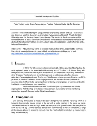 Livestock Management System
Peter Tucker, Leslie Grace Parker, James Foulkes, Rebecca Curtis, Mariflor Caronan
Abstract—These instructions give you guidelines for preparing papers for IEEE TRANSACTIONS
and JOURNALS. Use this document as a template if you are using Microsoft Word 6.0 or later.
Otherwise, use this document as an instruction set. The electronic file of your paper will be
formatted further at IEEE. Define all symbols used in the abstract. Do not cite references in the
abstract. Do not delete the blank line immediately above the abstract; it sets the footnote at the
bottom of this column.
Index Terms—About four key words or phrases in alphabetical order, separated by commas.
For a list of suggested keywords, send a blank e-mail to keywords@ieee.org or visit
http://www.ieee.org/organizations/pubs/ani_prod/keywrd98.txt
I. INTRODUCTION
In 2010, the U.S. consumed approximately 26.4 billion pounds of beef putting the
retail equivalent value of the entire beef cattle industry around 74 billion U.S. dollars. Along with
beef production, comes the loss of profit due to factors such as bovine respiratory disease and
other illnesses. Traditional ways of monitoring a herd of cattle does not suffice for early
detection of a developing ailment. The focus of this Research Undergraduate Experience (REU)
project is to develop a wireless monitoring system that will ensure the cattle producer an
accurate data of different vital signs significant to identify emerging signs of sickness and cattle
tracking to prevent diseases from spreading.
Several researches have been done in the past by universities and private
organizations. With the help of multiple wireless sensors marketed for animal monitoring,
researches generally focused on the following categories:
A. Temperature
One sensory device used to measure the cow’s temperature is called a FeverTag which is a
tympanic thermometer device pinned to the ear with a probe inserted in the lower ear canal.
This device flashes an indicator light when the temperature is greater than a set temperature
such as 103.6°F [8]. Another sensory device used commercially is the CorTemp bolus, a large
pill-like device, placed in a second stomach near the heart called the reticulum to measure core
body temperature [1].
 