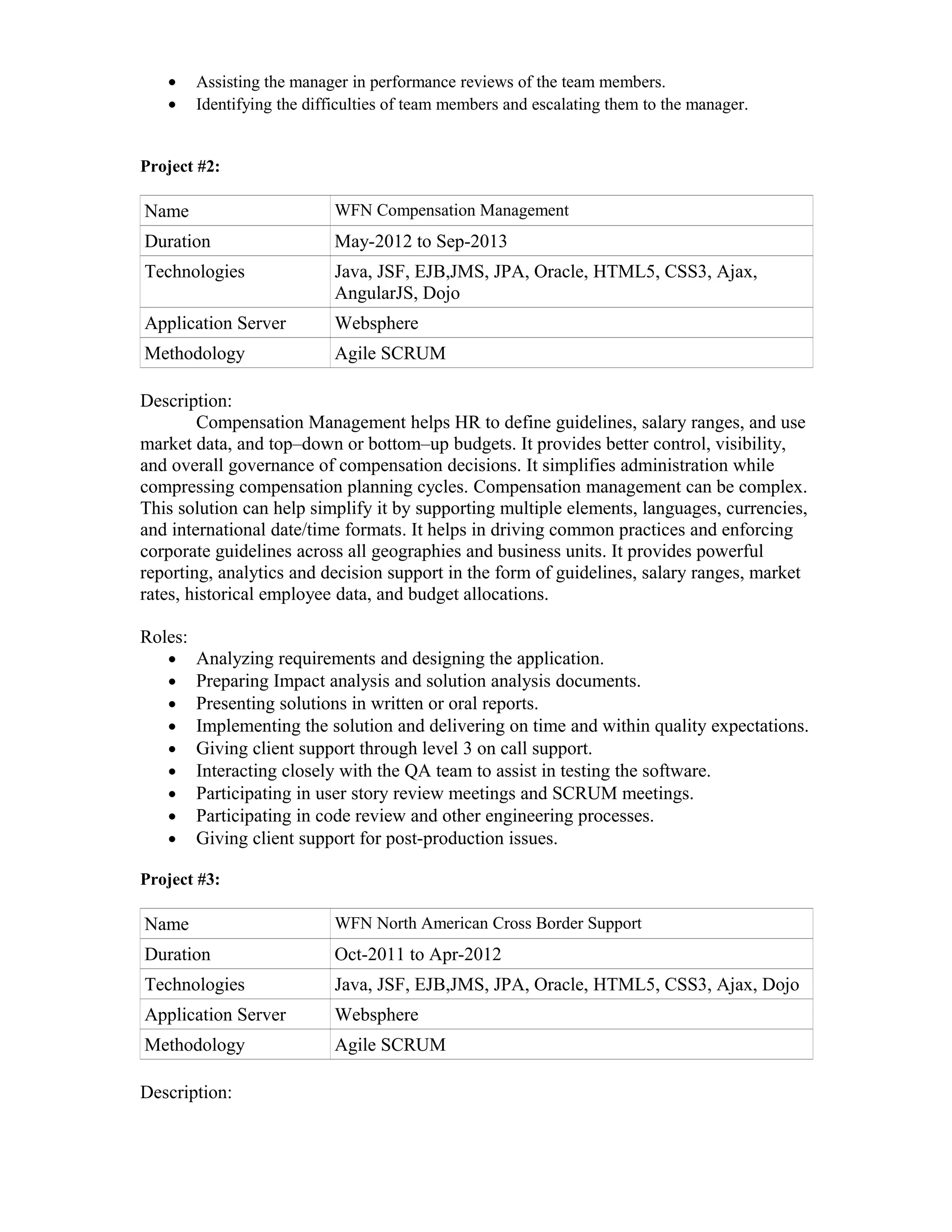 • Assisting the manager in performance reviews of the team members.
• Identifying the difficulties of team members and escalating them to the manager.
Project #2:
Name WFN Compensation Management
Duration May-2012 to Sep-2013
Technologies Java, JSF, EJB,JMS, JPA, Oracle, HTML5, CSS3, Ajax,
AngularJS, Dojo
Application Server Websphere
Methodology Agile SCRUM
Description:
Compensation Management helps HR to define guidelines, salary ranges, and use
market data, and top–down or bottom–up budgets. It provides better control, visibility,
and overall governance of compensation decisions. It simplifies administration while
compressing compensation planning cycles. Compensation management can be complex.
This solution can help simplify it by supporting multiple elements, languages, currencies,
and international date/time formats. It helps in driving common practices and enforcing
corporate guidelines across all geographies and business units. It provides powerful
reporting, analytics and decision support in the form of guidelines, salary ranges, market
rates, historical employee data, and budget allocations.
Roles:
• Analyzing requirements and designing the application.
• Preparing Impact analysis and solution analysis documents.
• Presenting solutions in written or oral reports.
• Implementing the solution and delivering on time and within quality expectations.
• Giving client support through level 3 on call support.
• Interacting closely with the QA team to assist in testing the software.
• Participating in user story review meetings and SCRUM meetings.
• Participating in code review and other engineering processes.
• Giving client support for post-production issues.
Project #3:
Name WFN North American Cross Border Support
Duration Oct-2011 to Apr-2012
Technologies Java, JSF, EJB,JMS, JPA, Oracle, HTML5, CSS3, Ajax, Dojo
Application Server Websphere
Methodology Agile SCRUM
Description:
 