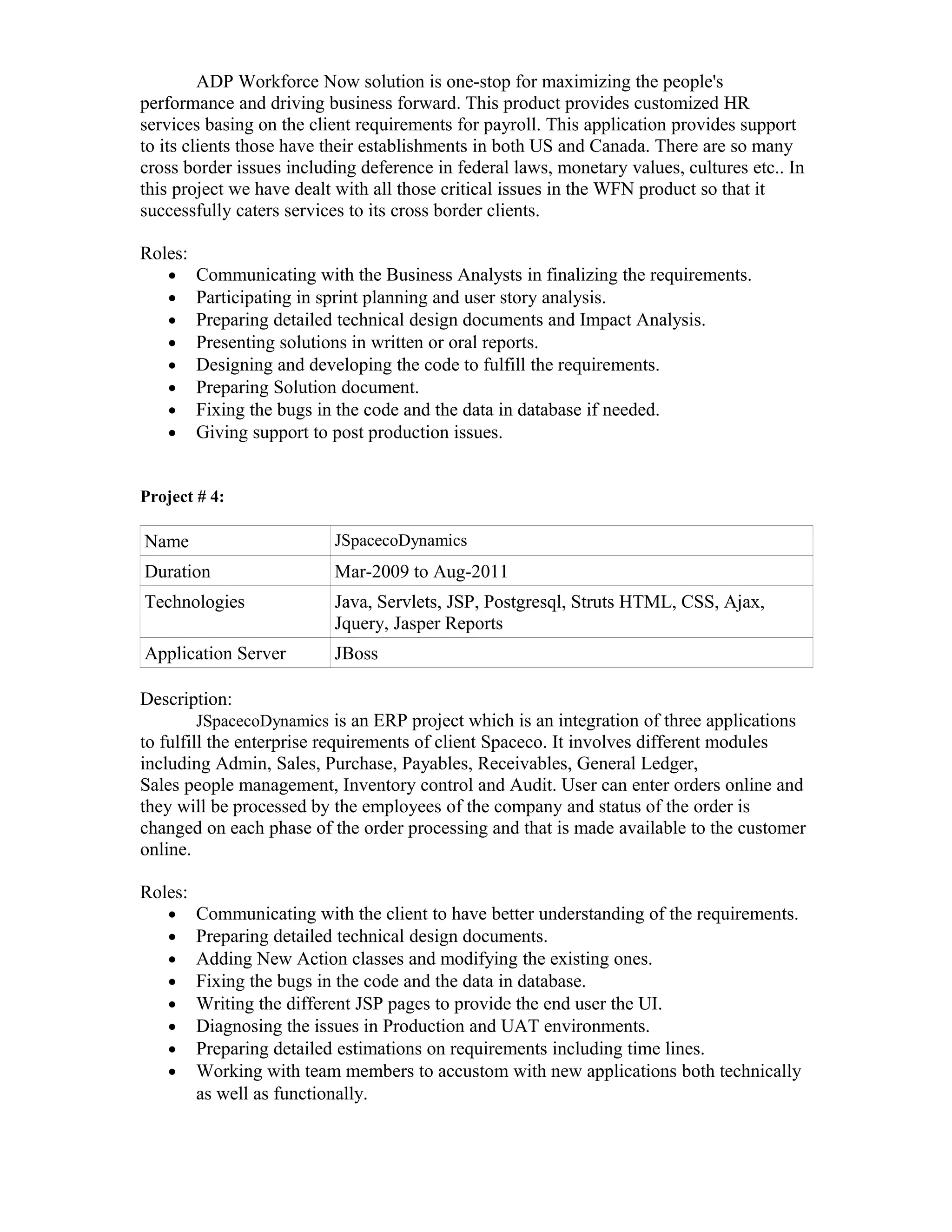 ADP Workforce Now solution is one-stop for maximizing the people's
performance and driving business forward. This product provides customized HR
services basing on the client requirements for payroll. This application provides support
to its clients those have their establishments in both US and Canada. There are so many
cross border issues including deference in federal laws, monetary values, cultures etc.. In
this project we have dealt with all those critical issues in the WFN product so that it
successfully caters services to its cross border clients.
Roles:
• Communicating with the Business Analysts in finalizing the requirements.
• Participating in sprint planning and user story analysis.
• Preparing detailed technical design documents and Impact Analysis.
• Presenting solutions in written or oral reports.
• Designing and developing the code to fulfill the requirements.
• Preparing Solution document.
• Fixing the bugs in the code and the data in database if needed.
• Giving support to post production issues.
Project # 4:
Name JSpacecoDynamics
Duration Mar-2009 to Aug-2011
Technologies Java, Servlets, JSP, Postgresql, Struts HTML, CSS, Ajax,
Jquery, Jasper Reports
Application Server JBoss
Description:
JSpacecoDynamics is an ERP project which is an integration of three applications
to fulfill the enterprise requirements of client Spaceco. It involves different modules
including Admin, Sales, Purchase, Payables, Receivables, General Ledger,
Sales people management, Inventory control and Audit. User can enter orders online and
they will be processed by the employees of the company and status of the order is
changed on each phase of the order processing and that is made available to the customer
online.
Roles:
• Communicating with the client to have better understanding of the requirements.
• Preparing detailed technical design documents.
• Adding New Action classes and modifying the existing ones.
• Fixing the bugs in the code and the data in database.
• Writing the different JSP pages to provide the end user the UI.
• Diagnosing the issues in Production and UAT environments.
• Preparing detailed estimations on requirements including time lines.
• Working with team members to accustom with new applications both technically
as well as functionally.
 