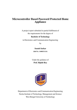 Microcontroller Based Password Protected Home
Appliance
A project report submitted in partial fulﬁllment of
the requirements for the degree of
Bachelor of Technology
in Electronics and Communication Engineering
by
Susmit Sarkar
(Roll No. 14400311114)
Under the guidance of
Prof. Biplab Roy
Department of Electronics and Communication Engineering
Neotia Institute of Technology, Management and Science
West Bengal University of Technology
 