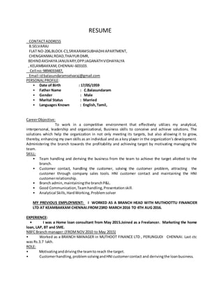 RESUME
CONTACTADDRESS
B.SELVARAJ
FLAT NO-206,BLOCK-C1,SRIKARAMSUBHADHIAPARTMENT,
CHENGANMALROAD,THAIYUROMR,
BEHINDAKSHAYA JANUVARY,OPP:JAGANATHVIDHAYALYA
, KELAMBAKKAM,CHENNAI-603103.
Cell no:9894033487,
Email-idbalasundaramselvaraj@gmail.com
PERSONALPROFILE:
• Date of Birth : 17/05/1959
• Father Name : C.Balasundaram
• Gender : Male
• Marital Status : Married
• Languages Known : English,Tamil,
CareerObjective:
To work in a competitive environment that effectively utilizes my analytical,
interpersonal, leadership and organizational, Business skills to conceive and achieve solutions. The
solutions which help the organization in not only meeting its targets, but also allowing it to grow,
thereby, enhancing my own skills as an individual and as a key player in the organization's development.
Administering the branch towards the profitability and achieving target by motivating managing the
team.
SKILL:
• Team handling and deriving the business from the team to achieve the target allotted to the
branch.
• Customer contact, handling the customer, solving the customer problem, attracting the
customer through company sales tools. HNI customer contact and maintaining the HNI
customerrelationship.
• Branch admin,maintainingthe branchP&L.
• Good Communication,Teamhandling,Presentationskill.
• Analytical Skills,HardWorking,Problemsolver
MY PREVIOUS EMPLOYMENT: I WORKED AS A BRANCH HEAD WITH MUTHOOTTU FINANCIER
LTD AT KEAMBAKKAM CHENNAI.FROM23RD MARCH 2016 TO 4TH AUG 2016.
EXPERIENCE:
• I was a Home loan consultant from May 2015.Joined as a Freelancer. Marketing the home
loan, LAP, BT and SME.
NBFCBranch manager:(FROMNOV 2010 to May 2015)
• Worked as a BRANCH MANAGER in MUTHOOT FINANCE LTD , PERUNGUDI CHENNAI. Last ctc
was Rs.3.7 lakh.
ROLE:
• Motivatinganddrivingthe teamto reach the target.
• Customerhandling,problemsolvingandHNIcustomercontact and derivingthe loanbusiness.
 
