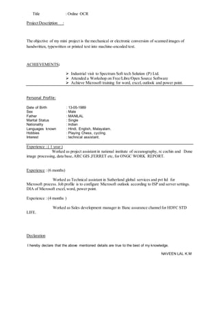 Title : Online OCR
Project Description :
The objective of my mini project is the mechanical or electronic conversion of scanned images of
handwritten, typewritten or printed text into machine-encoded text.
ACHIEVEMENTS:
 Industrial visit to Spectrum Soft tech Solution (P) Ltd.
 Attended a Workshop on Free/Libre/Open Source Software
 Achieve Microsoft training for word, excel, outlook and power point.
Personal Profile:
Date of Birth : 13-05-1989
Sex : Male
Father : MANILAL
Marital Status : Single
Nationality : Indian
Languages known : Hindi, English, Malayalam.
Hobbies : Playing Chess, cycling.
Interest : technical assistant.
Experience : ( 1 year )
Worked as project assistant in national institute of oceanography, rc cochin and Done
image processing, data base,ARC GIS ,FERRET etc, for ONGC WORK REPORT.
Experience : (6 months)
Worked as Technical assistant in Sutherland global services and pvt ltd for
Microsoft process. Job profile is to configure Microsoft outlook according to ISP and server settings.
DIA of Microsoft excel, word, power point.
Experience : (4 months )
Worked as Sales development manager in Banc assurance channelfor HDFC STD
LIFE.
Declaration
I hereby declare that the above mentioned details are true to the best of my knowledge.
NAVEEN LAL K.M
 