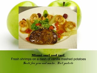 Miami surf and turf
Fresh shrimps on a dash of vanilla mashed potatoes
Sauté foie gras and mache , Port gastrite
 