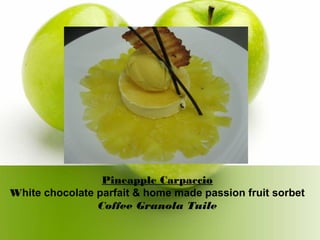 Pineapple Carpaccio
White chocolate parfait & home made passion fruit sorbet
Coffee Granola Tuile
 