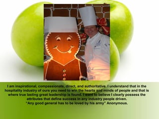 I am inspirational, compassionate, direct, and authoritative. I understand that in the
hospitality industry of ours you need to win the hearts and minds of people and that is
where true lasting great leadership is found. I want to believe I clearly possess the
attributes that define success in any industry people driven.
“Any good general has to be loved by his army” Anonymous.
 