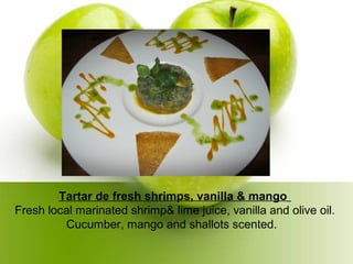 Tartar de fresh shrimps, vanilla & mango
Fresh local marinated shrimp& lime juice, vanilla and olive oil.
Cucumber, mango and shallots scented.
 