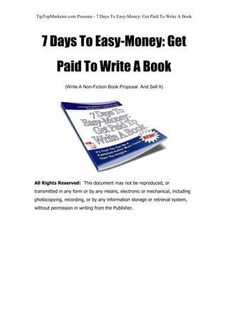 TipTopMarketer.com Presents - 7 Days To Easy-Money: Get Paid To Write A Book
7 Days To Easy-Money: Get
Paid To Write A Book
(Write A Non-Fiction Book Proposal And Sell It)
All Rights Reserved: This document may not be reproduced, or
transmitted in any form or by any means, electronic or mechanical, including
photocopying, recording, or by any information storage or retrieval system,
without permission in writing from the Publisher.
 