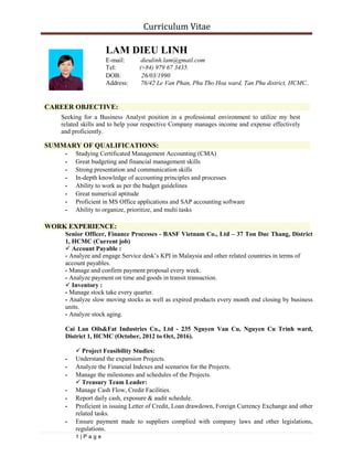 Curriculum Vitae
LAM DIEU LINH
E-mail: dieulinh.lam@gmail.com
Tel: (+84) 979 67 3435.
DOB: 26/03/1990
Address: 76/42 Le Van Phan, Phu Tho Hoa ward, Tan Phu district, HCMC..
CAREER OBJECTIVE:
Seeking for a Business Analyst position in a professional environment to utilize my best
related skills and to help your respective Company manages income and expense effectively
and proficiently.
SUMMARY OF QUALIFICATIONS:
- Studying Certificated Management Accounting (CMA)
- Great budgeting and financial management skills
- Strong presentation and communication skills
- In-depth knowledge of accounting principles and processes
- Ability to work as per the budget guidelines
- Great numerical aptitude
- Proficient in MS Office applications and SAP accounting software
- Ability to organize, prioritize, and multi tasks
WORK EXPERIENCE:
Senior Officer, Finance Processes - BASF Vietnam Co., Ltd – 37 Ton Duc Thang, District
1, HCMC (Current job)
Account Payable :
- Analyze and engage Service desk’s KPI in Malaysia and other related countries in terms of
account payables.
- Manage and confirm payment proposal every week.
- Analyze payment on time and goods in transit transaction.
Inventory :
- Manage stock take every quarter.
- Analyze slow moving stocks as well as expired products every month end closing by business
units.
- Analyze stock aging.
Cai Lan Oils&Fat Industries Co., Ltd - 235 Nguyen Van Cu, Nguyen Cu Trinh ward,
District 1, HCMC (October, 2012 to Oct, 2016).
Project Feasibility Studies:
- Understand the expansion Projects.
- Analyze the Financial Indexes and scenarios for the Projects.
- Manage the milestones and schedules of the Projects.
Treasury Team Leader:
- Manage Cash Flow, Credit Facilities.
- Report daily cash, exposure & audit schedule.
- Proficient in issuing Letter of Credit, Loan drawdown, Foreign Currency Exchange and other
related tasks.
- Ensure payment made to suppliers complied with company laws and other legislations,
regulations.
- 1 | P a g e
 