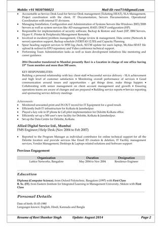 Mobile: +91 9830700023 Mail-ID: ravi714@gmail.com
• Accountable as Service Desk Lead for Service Desk management (Ticketing HEAT), SLA Management,
Project coordination with the client, IT Documentation, Servers Documentation, Operational
Coordination with internal IT divisions.
• Managing Installation, Configuration and Administration of Systems Servers like Windows 2003/2008
Servers as well as system services like AD management, RAID, DHCP configuration (HP).
• Responsible for implementation of security software, Backup & Restore and Asset (HP, IBM Servers,
Hyper-V, Printer & Peripherals) Management Remotely.
• Involved in incident/problem management, Change review & management, Data centre (Network &
server) operation support, Backup schedule (VERITAS 12.5D) and Capacity Planning.
• Spear heading support services to WSS log check, SCCM update for users laptop, McAfee-SDAT file
upload & redirect to EPO repository and Video conference technical support.
• Performing Team Administration tasks as well as team development initiatives like mentoring and
career guidance.
2014 December transferred to Mumbai presently Ravi is a Location in charge of one office having
15th
Team member and more than 500 users.
KEY RESPONSIBILITIES:
Building a personal relationship with key client staff • Successful service delivery - SLA achievement
and high level of customer satisfaction • Monitoring overall performance of services • Good
communication around issues and opportunities – get things done, make things happen •
Collaborating with senior management on client account management and growth • Ensuring
operations teams are aware of changes and are prepared • Building service reports • Service reporting
and sponsoring service delivery meetings
Achievements:
• Monitored unwanted print and IN OUT record for IT Equipment for a good result.
• Efficiently built IT infrastructure for Kolkata & Jamshedpur.
• Played a key role in IP phone & Call pilot implementation for Deloitte Kolkata office.
• Efficiently set up a 500 user’s new facility for Deloitte, Kolkata & Jamshedpur.
• Set up the Data Centre for Deloitte, Kolkata.
Allied Digital Service Ltd., Mumbai
FMS Engineer/Help Desk (Nov 2004 to Feb 2007)
• Reported to the Program Manager as individual contributor for online technical support for all the
Deloitte location and provide services like Email ID creation & deletion, IT Facility management
services, Vendor Management, Desktops & Laptops related solutions and Software support
Previous Engagement
Organization Duration Designation
Lattice Networks, Bangalore May 2004 to Nov 2004 Residence Engineer
Education
Diploma (Computer Science), from Oxford Polytechnic, Bangalore (1997) with First Class
B. Sc. (IT), from Eastern Institute for Integrated Learning in Management University, Sikkim with First
Class
Personal Details
Date of birth: 01-03-1980
Languages known: English, Hindi, Kannada and Bangla
Resume of Ravi Shankar Singh Update: August 2014 Page 2
 