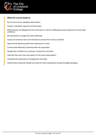 The City of Liverpool College: 17th Jan 2017
What the course leads to
By the end of course, delegates will be able to:
Podcast, Vodcasting, Vlog and YouTube stream
Effectively plan and delegate the work of the team to meet the challenging business objectives of social media
confidence
Be empowered to manage their teams effectively
Inspire and motivate a team and individuals to achieve their maximum potential
Agree and set stretching performance objectives for a team
Communicate effectively to all levels within the organisation
Develop their confidence as a business, entrepreneur and trainer
Lead their team with vision and passion for the social media platform
Understand the parameters of navigating the Inter-webs
Identify areas of personal strength and areas for further development through the digital packaging.
 