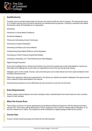 The City of Liverpool College: 17th Jan 2017
Qualification(s)
Currently, there are limited opportunities for training in this area for staff who wish to progress. This training will consist
of 10 Guided Learning Hours and will be delivered via a blended learning approach, including 6 workshops that reflects
the business needs of Centerplate as an organisation.
Workshops:
Introduction to Social Media Confidence
Emotional Intelligence
Filming and Interviewing Camera Techniques
Performance Anxiety Presentation
Generating Confidence and Vocal Inflection
Understanding Social Media Platforms and its Navigation
Generating an Online Presence (Augmented Reality)
Vodcasting, Podcasting, You Tube Streaming and Video Blogging
Digital Package Production
Due to the knowledge that our Showrunners Division has around the creative and social media platforms, training can
both reflect and challenge the current culture of organisations around this ever fast growing industry.
Delegates ‘get it’ as the models, theories, tools and techniques can be made relevant and more easily translated to their
everyday business acumen.
Rather than speaking in high level or general terms, the training can address the specific challenges of the group around
how to utilise the social media platform and Internet.
Shared learning experience can be effectively built upon during the course and into the future.
Entry Requirements
Small to medium sized employers who wish to develop a clear understanding of how social media can have a positive
impact on their business.
When the Course Runs
There will be a minimum 10 cohorts attending the Social Media Confidence Programme, with the desired start date in
January 2017. Each cohort will be attending the 10 hour programme over 2 five-hour classes held on Saturdays, or 5 x
two-hour classes over 5 weeks. The programme will be evaluated by a digital package created by the cohorts.
Course Fees
Course is aimed at local businesses and those who are self employed.
 