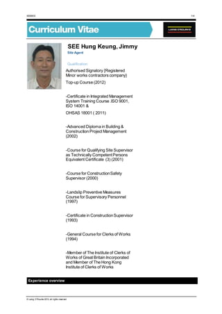 XXXXXX 1/4
© Laing O’Rourke 2013, all rights reserved
SEE Hung Keung, Jimmy
Site Agent
Qualification
Authorised Signatory {Registered
Minor works contractors company}
Top-up Course (2012)
-Certificate in Integrated Management
System Training Course .ISO 9001,
ISO 14001 &
OHSAS 18001 ( 2011)
-Advanced Diploma in Building &
Construction Project Management
(2002)
-Course for Qualifying Site Supervisor
as Technically CompetentPersons
Equivalent Certificate (3) (2001)
-Course for ConstructionSafety
Supervisor (2000)
-Landslip Preventive Measures
Course for Supervisory Personnel
(1997)
-Certificate in ConstructionSupervisor
(1993)
-General Course for Clerks of Works
(1994)
-Member of The Institute of Clerks of
Works of Great Britain Incorporated
and Member of The Hong Kong
Institute of Clerks of Works
Experience overview
 