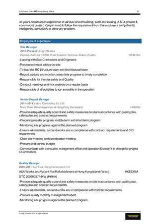 Curriculum Vitae • SEE Hung Keung, Jimmy 2/4
© Laing O’Rourke 2013, all rights reserved
36 years construction experience in various kind of building, such as Housing, A.S.D. private &
commercial project. Keep in mind to follow the requirement from the employers and patiently,
intelligently, sensitively to solve any problem.
Employment experience
Site Manager
2013–Present Laing O'Rourke
Express Rail Link: C810B West Kowloon Terminus Station (South) HK$8.3bn
-Liaising with Sub-Contractors and Engineers
-Provide technical adviceon-site
-To lead the RC Structure team and Architectural team
-Report, update and monitor project/site progress to timely completion
-Responsiblefor the site safety and Quality.
-Conduct meetings and risk analysis on a regular basis
-Responsibleof all activities to run smoothly in the operation
Senior Project Manager
2011–2013 Vaford Contracting Co LTd
Main Street Retail expansion at Hong Kong Disneyland HK$83M
-Provide adequate quality control and safety measures on site in accordance withquality plan,
safety plan and contract requirements.
-Preparing master program, middle term and shortterm program
-Monitoring site progress against the planned program
-Ensure all materials, testand works are in compliance with contract requirements and B.D.
requirement.
-Chair site meeting and coordination meeting
-Prepare and control budget
-Communicate with consulant, mangement office and operation Division's in charge for project
co-ordination.
Quality Manager
2009–2011 Sun Fook Kong Construction Ltd
A&A Works and Vacant Flat Refurbishment at Hong Kong Island (West) HK$235M
DTC 20090027/HKW (HKHA)
-Provide adequate quality control and safety measures on site in accordance withquality plan,
safety plan and contract requirements.
-Ensure all materials, testand works are in compliance with contract requirements.
-Prepare quality monthly managementreport.
-Monitoring site progress against the planned program.
 