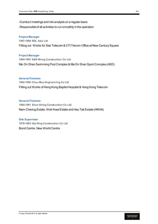 Curriculum Vitae • SEE Hung Keung, Jimmy 4/4
© Laing O’Rourke 2013, all rights reserved
-Conduct meetings and risk analysis on a regular basis
-Responsibleof all activities to run smoothly in the operation
Project Manager
1997-1998 RDL Asia Ltd
Fitting out Works for Star Telecom & CTITelcom Office at New Century Square
Project Manager
1994-1997 K&R Wong Construction Co Ltd
Ma On Shan Swimming Pool Complex & Ma On Shan Sport Complex (ASD)
General Foreman
1992-1994 Chau Mou Engineering Co Ltd
Fitting out Works of Hong Kong Baptist Hospital & Hong Kong Telecom
General Foreman
1984-1991 Shun Shing Construction Co Ltd
Nam Cheong Estate, Wah Kwai Estate and Hau Tak Estate (HKHA)
Site Supervisor
1978-1983 Hip Hing Construction Co Ltd
Bond Centre, New World Centre
 