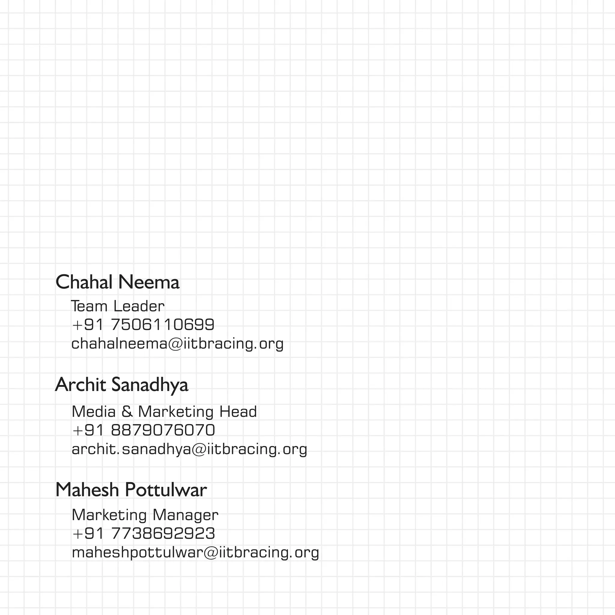 Chahal Neema
Mahesh Pottulwar
Marketing Manager
+91 7738692923
maheshpottulwar@iitbracing.org
Team Leader
+91 7506110699
chahalneema@iitbracing.org
Media & Marketing Head
+91 8879076070
archit.sanadhya@iitbracing.org
Archit Sanadhya
 