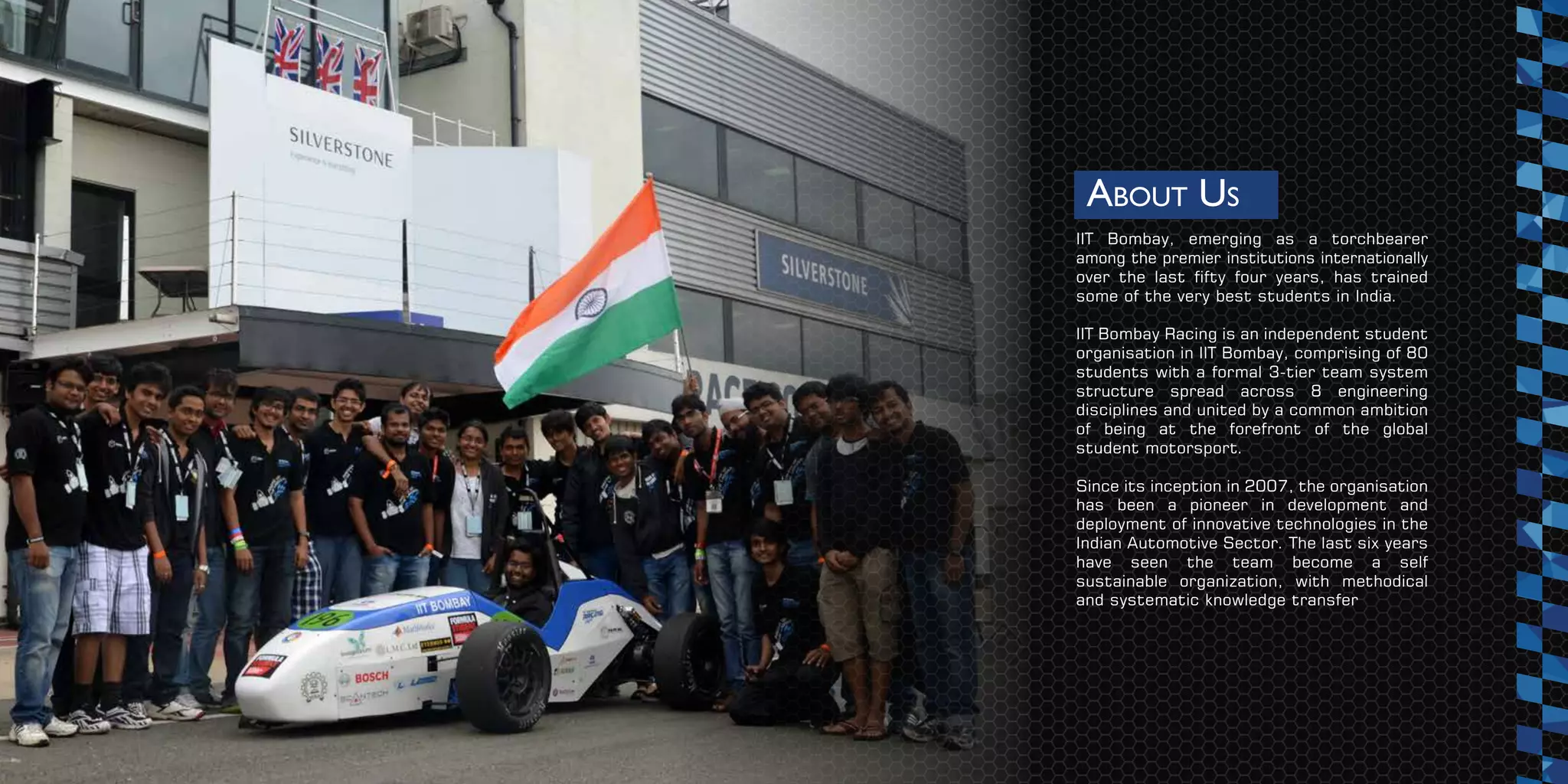 ABOUT US
IIT Bombay, emerging as a torchbearer
among the premier institutions internationally
over the last fifty four years, has trained
some of the very best students in India.
IIT Bombay Racing is an independent student
organisation in IIT Bombay, comprising of 80
students with a formal 3-tier team system
structure spread across 8 engineering
disciplines and united by a common ambition
of being at the forefront of the global
student motorsport.
Since its inception in 2007, the organisation
has been a pioneer in development and
deployment of innovative technologies in the
Indian Automotive Sector. The last six years
have seen the team become a self
sustainable organization, with methodical
and systematic knowledge transfer
 