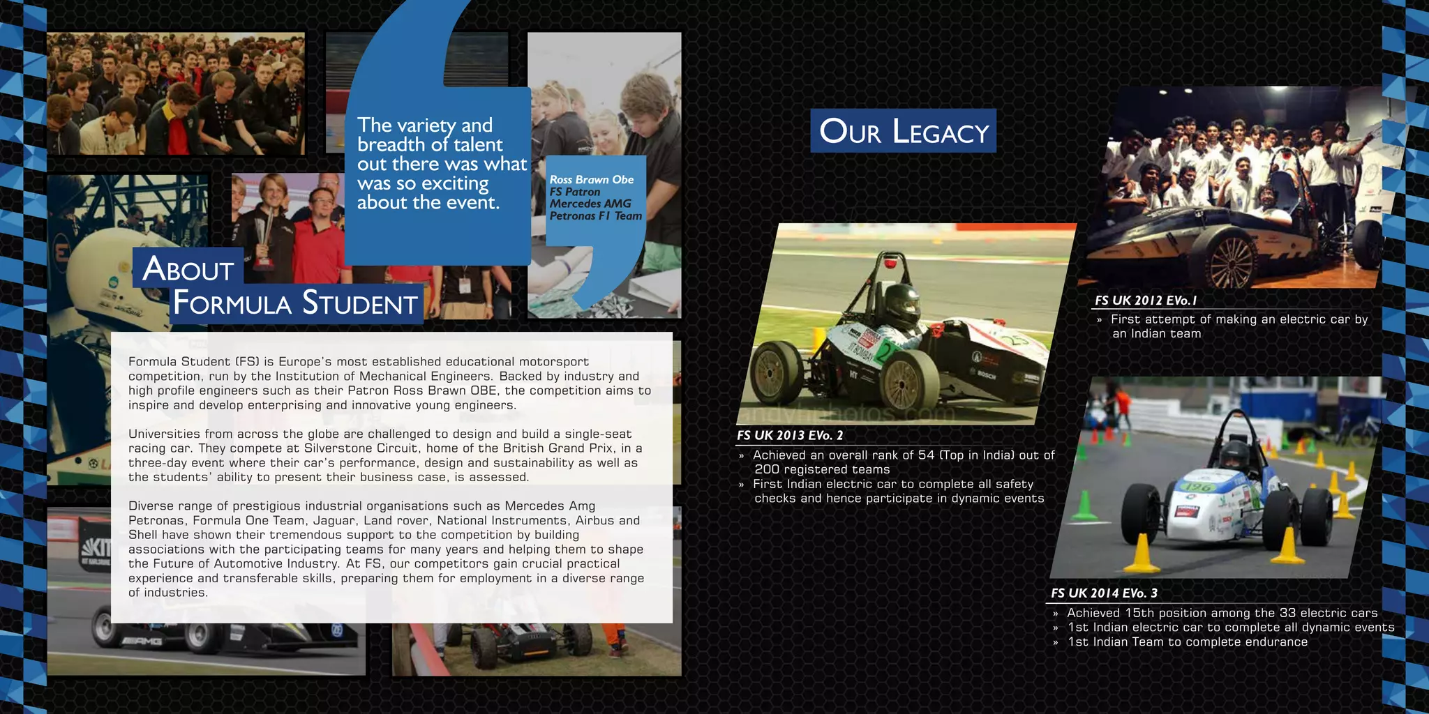OUR LEGACY
ABOUT
FORMULA STUDENT
The variety and
breadth of talent
out there was what
was so exciting
about the event.
Ross Brawn Obe
FS Patron
Mercedes AMG
Petronas F1 Team
Formula Student (FS) is Europe’s most established educational motorsport
competition, run by the Institution of Mechanical Engineers. Backed by industry and
high profile engineers such as their Patron Ross Brawn OBE, the competition aims to
inspire and develop enterprising and innovative young engineers.
Universities from across the globe are challenged to design and build a single-seat
racing car. They compete at Silverstone Circuit, home of the British Grand Prix, in a
three-day event where their car’s performance, design and sustainability as well as
the students’ ability to present their business case, is assessed.
Diverse range of prestigious industrial organisations such as Mercedes Amg
Petronas, Formula One Team, Jaguar, Land rover, National Instruments, Airbus and
Shell have shown their tremendous support to the competition by building
associations with the participating teams for many years and helping them to shape
the Future of Automotive Industry. At FS, our competitors gain crucial practical
experience and transferable skills, preparing them for employment in a diverse range
of industries.
» First attempt of making an electric car by
an Indian team
FS UK 2012 EVo.1
» Achieved an overall rank of 54 (Top in India) out of
200 registered teams
» First Indian electric car to complete all safety
checks and hence participate in dynamic events
FS UK 2013 EVo. 2
» Achieved 15th position among the 33 electric cars
» 1st Indian electric car to complete all dynamic events
» 1st Indian Team to complete endurance
FS UK 2014 EVo. 3
 