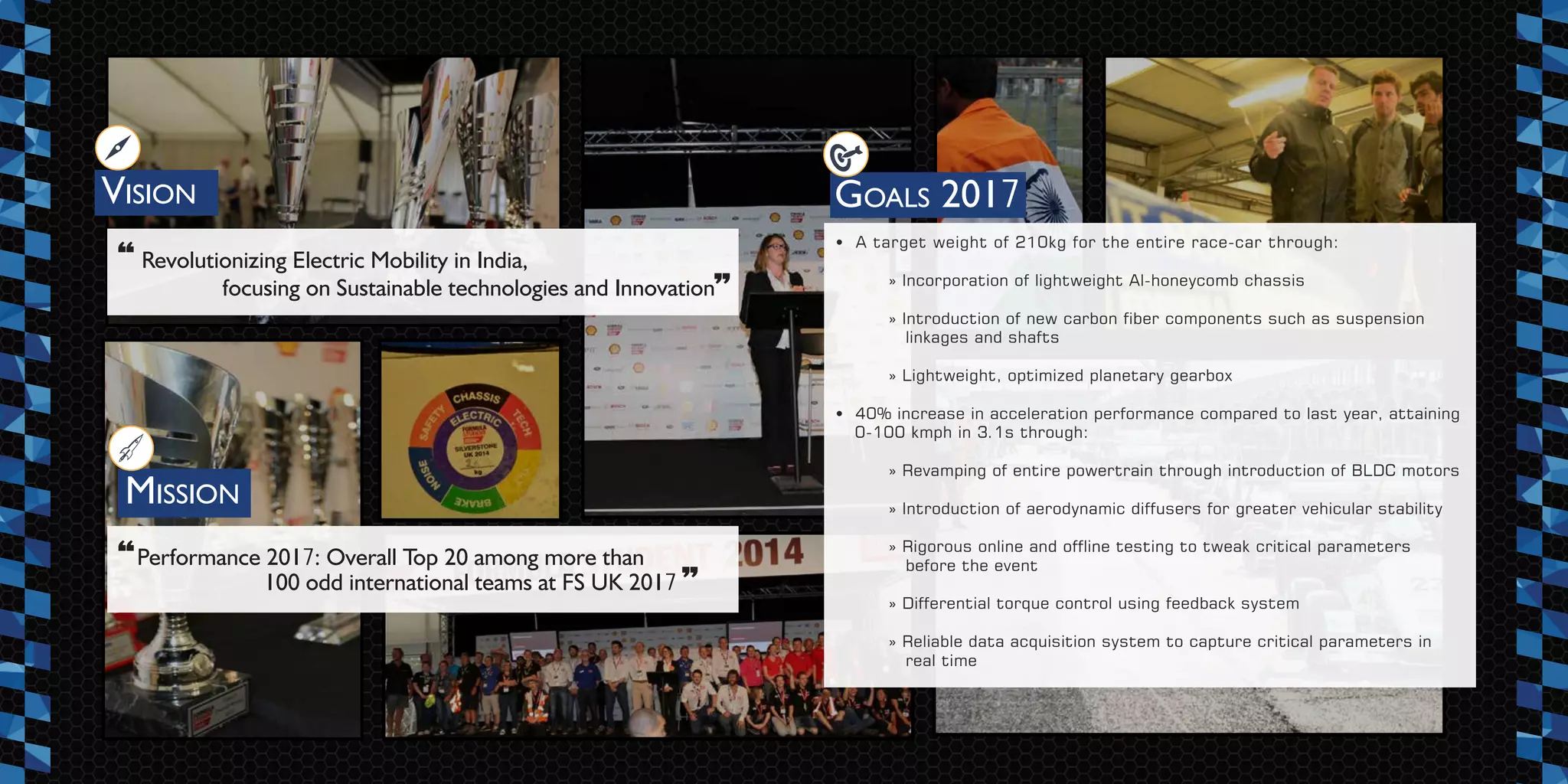 VISION
MISSION
» Incorporation of lightweight Al-honeycomb chassis
» Introduction of new carbon fiber components such as suspension
linkages and shafts
» Lightweight, optimized planetary gearbox
• 40% increase in acceleration performance compared to last year, attaining
0-100 kmph in 3.1s through:
» Revamping of entire powertrain through introduction of BLDC motors
» Introduction of aerodynamic diffusers for greater vehicular stability
» Rigorous online and offline testing to tweak critical parameters
before the event
» Differential torque control using feedback system
» Reliable data acquisition system to capture critical parameters in
real time
Revolutionizing Electric Mobility in India,
focusing on Sustainable technologies and Innovation
“
”
“ ”
GOALS 2017
Performance 2017: Overall Top 20 among more than
100 odd international teams at FS UK 2017
• A target weight of 210kg for the entire race-car through:
 