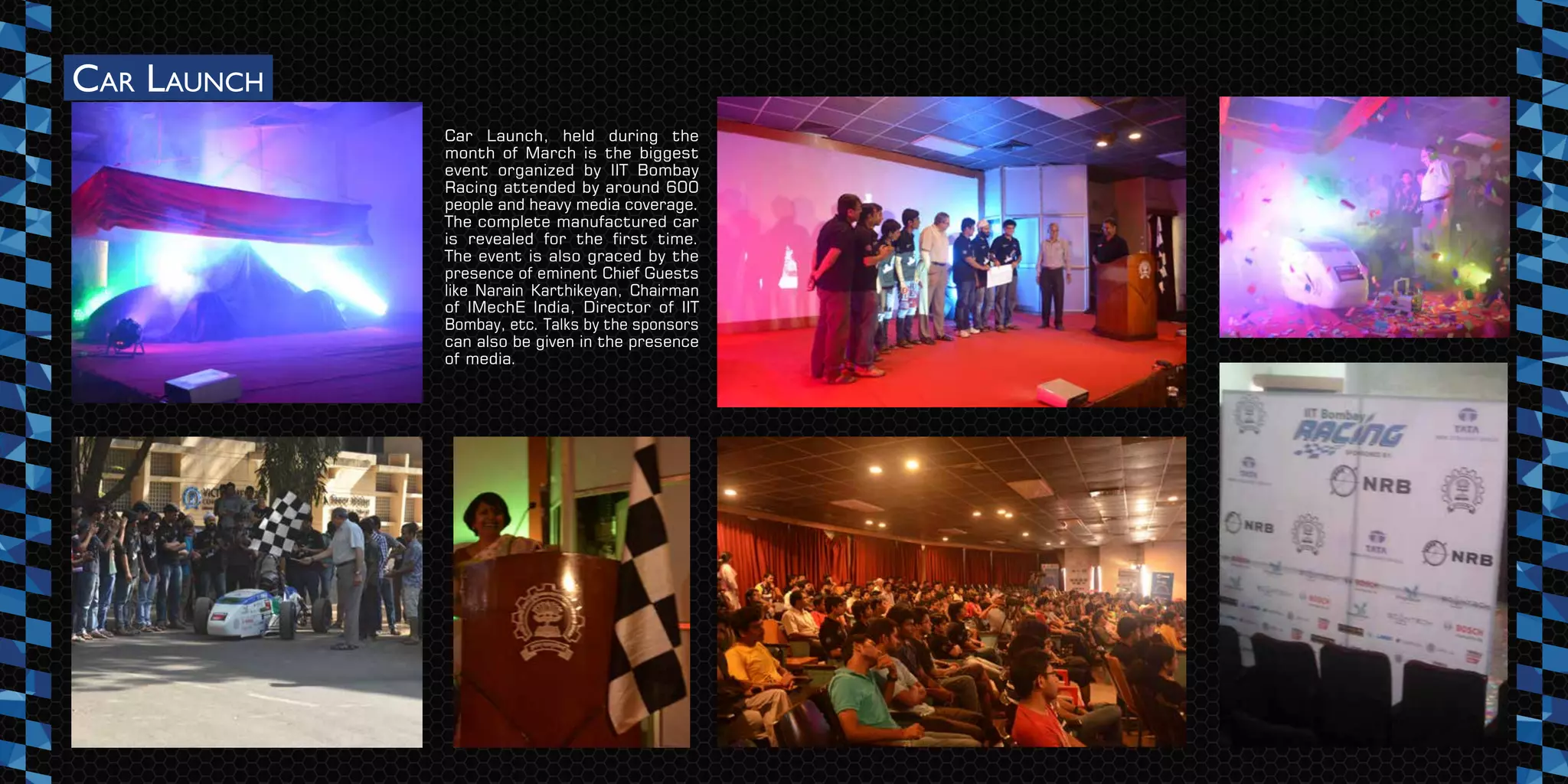 CAR LAUNCH
Car Launch, held during the
month of March is the biggest
event organized by IIT Bombay
Racing attended by around 600
people and heavy media coverage.
The complete manufactured car
is revealed for the first time.
The event is also graced by the
presence of eminent Chief Guests
like Narain Karthikeyan, Chairman
of IMechE India, Director of IIT
Bombay, etc. Talks by the sponsors
can also be given in the presence
of media.
 