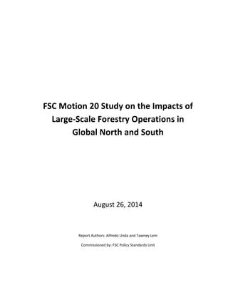 FSC Motion 20 Study on the Impacts of Large-Scale Forestry Operations in Global North and South 
August 26, 2014 
Report Authors: Alfredo Unda and Tawney Lem 
Commissioned by: FSC Policy Standards Unit 
 