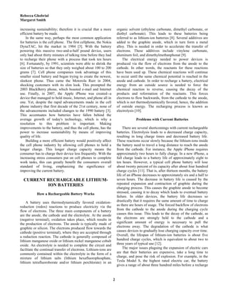 Rebecca Ghobrial
Margaret Smith
2
increasing sustainability; therefore it is crucial that a more
efficient battery be made.
In the same way, perhaps the most common application
for batteries is the cell phone. The first cellphone, the Nokia
DynaTAC, hit the market in 1984 [3]. With the battery
powering this massive two-and-a-half pound device, users
only had about thirty minutes of talking time before they had
to recharge their phone with a process that took ten hours
[6]. Fortunately, by 1991, scientists were able to shrink the
size of batteries so that they only weighed about 100 to 200
grams [7]. Cell phone companies took advantage of this
smaller sized battery and began trying to create the newest,
sleekest phone. Thus came the Motorola Razr in 2004,
shocking customers with its slim look. This prompted the
2003 BlackBerry phone, which boasted e-mail and Internet
use. Finally, in 2007, the Apple iPhone was created--a
device that managed to hold music, Internet, and phone all in
one. Yet, despite the rapid advancements made in the cell
phone industry that first decade of the 21st century, none of
the advancements included changes to the 1990 battery [3].
This accentuates how batteries have fallen behind the
average growth of today's technology, which is why a
resolution to this problem is important. Making
improvements to the battery, and thus the cell phone, has the
power to increase sustainability by means of improving
quality of life.
Building a more efficient battery would positively affect
the cell phone industry by allowing cell phones to hold a
longer charge. This longer charge capacity means the
consumer has to charge their device less frequently. With the
increasing stress consumers put on cell phones to complete
work tasks, this can greatly benefit the consumers overall
standard of living, emphasizing the significance of
improving the current battery.
CURRENT RECHARGEABLE LITHIUM-
ION BATTERIES
How a Rechargeable Battery Works
A battery uses thermodynamically favored oxidation-
reduction (redox) reactions to produce electricity via the
flow of electrons. The three main components of a battery
are the anode, the cathode and the electrolyte. At the anode
(negative terminal), oxidation takes place, which results in
the production of electrons. The anode is typically made of
graphite or silicon. The electrons produced flow towards the
cathode (positive terminal), where they are accepted through
a reduction reaction. The cathode is generally composed of
lithium manganese oxide or lithium nickel manganese cobalt
oxide. An electrolyte is needed to complete the circuit and
facilitate the continual transfer of electrons. Lithium-ions are
commonly contained within the electrolyte in the form of a
mixture of lithium salts (lithium hexafluorophosphate,
lithium tetrafluoroborate and/or lithium perchlorate) in an
organic solvent (ethylene carbonate, dimethyl carbonate, or
diethyl carbonate). This leads to these batteries being
referred to as lithium-ion batteries [8]. Several additives are
added to the graphite anode, which in turn form a metal
alloy. This is needed in order to accelerate the transfer of
electrons. These additives include vinylene carbonate,
aluminum foil, and dimethylmethanphonat [9].
The electrical energy needed to power devices is
produced via the flow of electrons from the anode to the
cathode. In other words, the reactants for these reactions
have been used up. These chemical reactions will continue
to occur until the same chemical potential is reached in the
anode and cathode. In order to recharge a battery, electrical
energy from an outside source is needed to force the
chemical reaction to reverse, causing the decay of the
products and reformation of the reactants. This forces
electrons to flow backwards, from the cathode to the anode,
which is not thermodynamically favored, hence, the addition
of outside energy. The recharging process is known as
electrolysis [10].
Problems with Current Batteries
There are several shortcomings with current rechargeable
batteries. Electrolysis leads to a decreased charge capacity,
resulting in long charge times and decreased battery life.
These reactions occur slowly because the lithium-ions inside
the battery need to travel a long distance to reach the anode
from the cathode. For instance, the Apple iPhone requires
approximately two hours to fully charge. In a new iPhone, a
full charge leads to a battery life of approximately eight to
ten hours. However, a typical cell phone battery will lose
about twenty percent of its capacity after about four hundred
charge cycles [11]. That is, after thirteen months, the battery
life of an iPhone decreases to approximately six and a half to
seven hours. The decrease in battery life is caused by the
repeated expansion and contraction of graphite during the
charging process. This causes the graphite anode to become
stressed, causing it to decay which leads to eventual battery
failure. In older devices, the battery life decreases so
drastically that it requires the same amount of time to charge
as there are hours of usage. The forced backflow of electrons
from the cathode to the anode during the charging cycle
causes this issue. This leads to the decay of the cathode, as
the electrons are strongly held to the cathode and a
significant amount of energy is necessary to pull the
electrons away. The degradation of the cathode is what
causes devices to gradually lose charging capacity over time.
Overall, the lifespan of lithium-ion batteries is about five
hundred charge cycles, which is equivalent to about two to
three years of typical use [12].
The major issues plaguing the expansion of electric cars
are that their batteries are expensive, take a long time to
charge, and pose the risk of explosion. For example, in the
Tesla Model S, the highest rated electric car, the battery
gives a range of about three hundred miles before a recharge
 