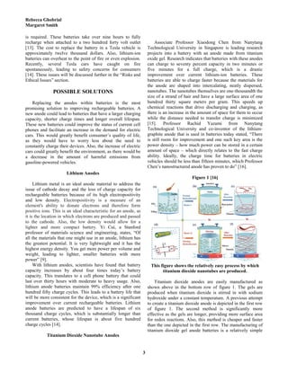 Rebecca Ghobrial
Margaret Smith
3
is required. These batteries take over nine hours to fully
recharge when attached to a two hundred forty volt outlet
[13]. The cost to replace the battery in a Tesla vehicle is
approximately twelve thousand dollars. Also, lithium-ion
batteries can overheat to the point of fire or even explosion.
Recently, several Tesla cars have caught on fire
spontaneously, leading to safety concerns for consumers
[14]. These issues will be discussed further in the “Risks and
Ethical Issues” section.
POSSIBLE SOLUTONS
Replacing the anodes within batteries is the most
promising solution to improving rechargeable batteries. A
new anode could lead to batteries that have a larger charging
capacity, shorter charge times and longer overall lifespan.
These new batteries could improve the status of current cell
phones and facilitate an increase in the demand for electric
cars. This would greatly benefit consumer’s quality of life,
as they would have to worry less about the need to
constantly charge their devices. Also, the increase of electric
cars could greatly benefit the environment, as there would be
a decrease in the amount of harmful emissions from
gasoline-powered vehicles.
Lithium Anodes
Lithium metal is an ideal anode material to address the
issue of cathode decay and the loss of charge capacity for
rechargeable batteries because of its high electropositivity
and low density. Electropositivity is a measure of an
element's ability to donate electrons and therefore form
positive ions. This is an ideal characteristic for an anode, as
it is the location in which electrons are produced and passed
to the cathode. Also, the low density would allow for a
lighter and more compact battery. Yi Cui, a Stanford
professor of materials science and engineering, states, “Of
all the materials that one might use in an anode, lithium has
the greatest potential. It is very lightweight and it has the
highest energy density. You get more power per volume and
weight, leading to lighter, smaller batteries with more
power” [9].
With lithium anodes, scientists have found that battery
capacity increases by about four times today’s battery
capacity. This translates to a cell phone battery that could
last over thirty hours with moderate to heavy usage. Also,
lithium anode batteries maintain 99% efficiency after one
hundred fifty charge cycles. This leads to a battery life that
will be more consistent for the device, which is a significant
improvement over current rechargeable batteries. Lithium
anode batteries are predicted to have a lifespan of six
thousand charge cycles, which is substantially longer than
current batteries, whose lifespan is about five hundred
charge cycles [14].
Titanium Dioxide Nanotube Anodes
Associate Professor Xiaodong Chen from Nanytang
Technological University in Singapore is leading research
projects into a battery with an anode made from titanium
oxide gel. Research indicates that batteries with these anodes
can charge to seventy percent capacity in two minutes or
five minutes for a full charge, which is a drastic
improvement over current lithium-ion batteries. These
batteries are able to charge faster because the materials for
the anode are shaped into intercalating, neatly dispersed,
nanotubes. The nanotubes themselves are one-thousandth the
size of a strand of hair and have a large surface area of one
hundred thirty square meters per gram. This speeds up
chemical reactions that drive discharging and charging, as
there is an increase in the amount of space for them to occur
while the distance needed to transfer charge is minimized
[15]. Professor Rachid Yazami from Nanytang
Technological University and co-inventor of the lithium-
graphite anode that is used in batteries today stated, “There
is still room for improvement and one such key area is the
power density – how much power can be stored in a certain
amount of space – which directly relates to the fast charge
ability. Ideally, the charge time for batteries in electric
vehicles should be less than fifteen minutes, which Professor
Chen’s nanostructured anode has proven to do” [16].
Figure 1 [16]
This figure shows the relatively easy process by which
titanium dioxide nanotubes are produced.
Titanium dioxide anodes are easily manufactured as
shown above in the bottom row of figure 1. The gels are
produced when titanium dioxide is stirred in with sodium
hydroxide under a constant temperature. A previous attempt
to create a titanium dioxide anode is depicted in the first row
of figure 1. The second method is significantly more
effective as the gels are longer, providing more surface area
for redox reactions. Also, this method is cheaper and faster
than the one depicted in the first row. The manufacturing of
titanium dioxide gel anode batteries is a relatively simple
 