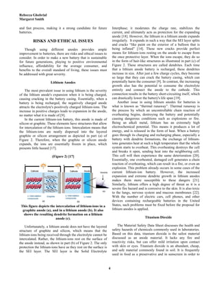 Rebecca Ghobrial
Margaret Smith
4
and fast process, making it a strong candidate for future
batteries.
RISKS AND ETHICAL ISSUES
Though using different anodes provides ample
improvement to batteries, there are risks and ethical issues to
consider. In order to make a new battery that is sustainable
for future generations, playing to positive environmental
influence, affordability for the average consumer, and
benefits to the overall standard of living, these issues must
be addressed with great severity.
Lithium Anodes
The most prevalent issue in using lithium is the severity
of the lithium anode's expansion when it is being charged,
causing cracking in the battery casing. Essentially, when a
battery is being recharged, the negatively charged anode
attracts the electrolyte's positively charged lithium-ions. The
increase in positive charges leads to expansion in the anode,
no matter what it is made of [9].
In the current lithium-ion battery, this anode is made of
silicon or graphite. These elements have structures that allow
for intercalation of the lithium-ions. Intercalation means that
the lithium-ions are neatly dispersed into the layered
graphite or silicon arrangement as depicted in part (a) of
Figure 2. Therefore, when the graphite or silicon anode
expands, the ions are essentially frozen in place, which
presents little hazard [17].
(Figure 2) [17]
This figure depicts the intercalation of lithium-ions in a
graphite anode (a), and in a lithium anode (b). It also
shows the resulting dendrite formation on a lithium
anode (c).
Unfortunately, a lithium anode does not have the layered
structure of graphite and silicon, which means that the
lithium-ions being received through the electrolyte cannot be
intercalated. Rather, the lithium-ions rest on the surface of
the anode instead, as shown in part (b) of Figure 2. The only
protection the lithium-ions have as they rest on the surface is
the SEI layer. The SEI layer is the Solid Electrolyte
Interphase; it moderates the charge rate, stabilizes the
current, and ultimately acts as protection for the expanding
anode [18]. However, the lithium in a lithium anode expands
irregularly. It expands in such a way that the SEI layer splits
and cracks “like paint on the exterior of a balloon that is
being inflated” [14]. These new cracks provide perfect
means for lithium-ions resting on the anode to escape from
the once protective layer. When the ions escape, they do so
in the form of hair-like structures as illustrated in part (c) of
Figure 2. These structures are called dendrites. Each time
that a lithium anode battery is recharged, these dendrites
increase in size. After just a few charge cycles, they become
so large that they can crack the battery casing, which can
potentially harm the consumer [9]. In contrast, the increasing
growth also has the potential to consume the electrolyte
entirely and connect the anode to the cathode. This
connection results in the battery short-circuiting itself, which
can drastically lower the battery's life span [19].
Another issue in using lithium anodes for batteries is
what is known as “thermal runaway”. Thermal runaway is
the process by which an uncontrollable chain reaction of
overheating begins, destroying the battery and potentially
causing dangerous conditions such as explosions or fire.
Being an alkali metal, lithium has an extremely high
electrochemical potential. This means it produces a lot of
energy, and is released in the form of heat. When a battery
goes through its charging and recharging phase, especially a
battery with dendrite formations, the exchange of lithium-
ions generates heat at such a high temperature that the whole
system starts to overheat. This overheating destroys the cell
and breaks it open, sending heat into the neighboring cell.
This cell will then experience the same deterioration [20].
Essentially, one overheated, damaged cell generates a chain
reaction of overheating, which can result in a fire, or even an
explosion. This problem already occurs in some cases of the
current lithium-ion battery. However, the increased
expansion and extreme dendrite growth in lithium anodes
makes them more susceptible to these dangers [21].
Similarly, lithium offers a high degree of threat as it is a
severe fire hazard and is corrosive to the skin. It is also toxic
to the lungs, nervous system and mucous membranes [22].
With the number of electric cars, cell phones, and other
devices containing rechargeable batteries in the United
States, such problems must be fixed before the proposal for
lithium anodes is applied.
Titanium Dioxide
The Material Safety Data Sheet discusses the health and
safety hazards of chemicals commonly used in laboratories.
Based on this data, titanium dioxide is the safest material
discussed as an anode material. It lacks any fire and
reactivity risks, but can offer mild irritation upon contact
with skin or eyes. Titanium dioxide is an abundant, cheap,
and safe material commonly found in soil. It is frequently
used in food as a preservative and in sunscreen in order to
 