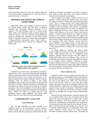 Rebecca Ghobrial
Margaret Smith
5
absorb ultraviolet waves [15]. The safety of these chemicals
is crucial for battery manufacturers to ensure there are no
potential hazards to consumers.
POSSIBLE SOLUTIONS TO LITHIUM
ANODE RISKS
Researchers believe that creating a protective layer for
the lithium anodes would solve the issues of dendrite
formation and overheating. Stanford professor Yi Cui
explains, “The ideal protective layer for a lithium metal
anode needs to be chemically stable to protect against the
chemical reactions with the electrolyte and mechanically
strong to withstand the expansion of the lithium during
charge.” With that in mind, Cui created carbon nanospheres,
a honeycomb-like microscopic layer, which creates a
flexible non-reactive film to prevent the expansion of the
lithium [14].
Figure 3 [9]
This figure shows how carbon nanospheres protect
lithium anode from expansion
Nanospheres are made from interconnected amorphous
carbon domes. This is an ideal solution because amorphous
carbon is chemically stable, strong and flexible. This allows
the protective layer to move freely up and down as the
lithium expands and contracts during the battery’s charge-
discharge cycle. As shown in Figure 3, the carbon
nanospheres offer a higher level of protection than the SEI
layer alone. Therefore, dendrite formation is minimized and
the battery can continue to function at a high level. Another
advantage is that these nanospheres do not add any bulk to
the battery, as they are just twenty nanometers thick which is
about 1/5000th
the width of a human hair [9]. This
technology solves a major roadblock with lithium anode
batteries and will allow them to be used commercially.
COMPARATIVE ANALYSIS
Cost of Materials
The cost and availability of anode materials is an
important factor in the development of new batteries.
Lithium anodes are by far the most expensive, as pure
lithium costs $1,818.40 per kilogram. Titanium dioxide costs
$180.70 per kilogram and graphite costs $99 per kilogram
[23]. Based on this data alone, the current lithium-ion
batteries are the cheapest to manufacture.
Unlike graphite and lithium, titanium oxide does not
expand or contract during the charging cycle. This allows
the battery to last up to twenty years or ten thousand charge
cycles. This is a sharp increase from current lithium-ion
batteries that have a lifespan of about five hundred charges.
Therefore, when the lifespan of the battery is considered,
titanium dioxide batteries are the most cost efficient [15].
When considering electricity costs, titanium dioxide and
lithium anode batteries are more cost effective than current
batteries. Titanium dioxide batteries can charge to seventy
percent in two minutes, meaning they will require less
electricity to charge. Lithium anode batteries last about thirty
hours between charges meaning they will need to be charged
less frequently than other batteries, saving electricity.
Current batteries with graphite anodes are the least cost
effective in this category, as they require at least two hours
to fully charge and have a battery life of only about eight
hours [12].
In current lithium-ion batteries and lithium anode
batteries, additives are necessary to bind the electrodes to the
anode, which increases the cost to manufacture those
batteries. Titanium dioxide batteries lack these additives,
which makes them more cost efficient. Also, in terms of
availability, pure lithium is by far the most difficult to obtain
as it is highly reactive, making it difficult to isolate.
Titanium dioxide is the easiest to obtain, as it is abundantly
found in soil and much less reactive than lithium. Based on
cost and availability, titanium dioxide batteries are the most
economical choice as an anode [15].
Effect on Electric Cars
Currently, electric cars cost significantly more than cars
powered by gasoline. A Tesla Model S car can cost between
$63,570 and $104,500 [13]. A cheaper alternative option to
the Tesla is the Nissan Leaf, which only costs between
$21,510 and $27,620. However, it can only drive about
eighty miles before needing to be recharged, which can take
at least eight hours. Again, this is an inefficient process and
requires a large amount of electricity. With lithium anode
batteries, Yi Cui theorizes that the price of electric vehicles
will drop to $25,000 with a range of three hundred miles
[14].
Titanium dioxide anode batteries would also decrease the
cost to operate electric cars as they can lead to vehicles that
require less time and electricity to recharge than current
lithium-ion batteries. With these batteries, the range of
electric cars would increase dramatically as the charge times
for the batteries would take about the same amount of time it
takes to fill a normal car with gasoline. Also, the life cycle
of titanium dioxide batteries is significantly longer than
current batteries, saving drivers of electric vehicles
thousands of dollars in battery replacements. The longer life
 