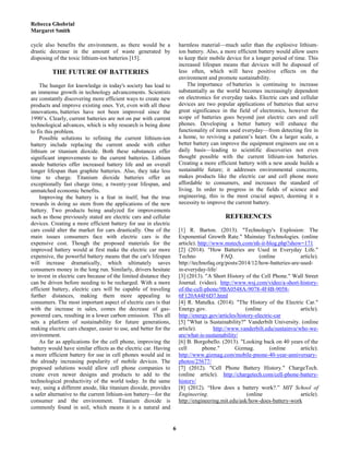 Rebecca Ghobrial
Margaret Smith
6
cycle also benefits the environment, as there would be a
drastic decrease in the amount of waste generated by
disposing of the toxic lithium-ion batteries [15].
THE FUTURE OF BATTERIES
The hunger for knowledge in today's society has lead to
an immense growth in technology advancements. Scientists
are constantly discovering more efficient ways to create new
products and improve existing ones. Yet, even with all these
innovations, batteries have not been improved since the
1990’s. Clearly, current batteries are not on par with current
technological advances, which is why research is being done
to fix this problem.
Possible solutions to refining the current lithium-ion
battery include replacing the current anode with either
lithium or titanium dioxide. Both these substances offer
significant improvements to the current batteries. Lithium
anode batteries offer increased battery life and an overall
longer lifespan than graphite batteries. Also, they take less
time to charge. Titanium dioxide batteries offer an
exceptionally fast charge time, a twenty-year lifespan, and
unmatched economic benefits.
Improving the battery is a feat in itself, but the true
rewards in doing so stem from the applications of the new
battery. Two products being analyzed for improvements
such as those previously stated are electric cars and cellular
devices. Creating a more efficient battery for use in electric
cars could alter the market for cars drastically. One of the
main issues consumers face with electric cars is the
expensive cost. Though the proposed materials for the
improved battery would at first make the electric car more
expensive, the powerful battery means that the car's lifespan
will increase dramatically, which ultimately saves
consumers money in the long run. Similarly, drivers hesitate
to invest in electric cars because of the limited distance they
can be driven before needing to be recharged. With a more
efficient battery, electric cars will be capable of traveling
further distances, making them more appealing to
consumers. The most important aspect of electric cars is that
with the increase in sales, comes the decrease of gas-
powered cars, resulting in a lower carbon emission. This all
sets a platform of sustainability for future generations,
making electric cars cheaper, easier to use, and better for the
environment.
As far as applications for the cell phone, improving the
battery would have similar effects as the electric car. Having
a more efficient battery for use in cell phones would aid in
the already increasing popularity of mobile devices. The
proposed solutions would allow cell phone companies to
create even newer designs and products to add to the
technological productivity of the world today. In the same
way, using a different anode, like titanium dioxide, provides
a safer alternative to the current lithium-ion battery—for the
consumer and the environment. Titanium dioxide is
commonly found in soil, which means it is a natural and
harmless material—much safer than the explosive lithium-
ion battery. Also, a more efficient battery would allow users
to keep their mobile device for a longer period of time. This
increased lifespan means that devices will be disposed of
less often, which will have positive effects on the
environment and promote sustainability.
The importance of batteries is continuing to increase
substantially as the world becomes increasingly dependent
on electronics for everyday tasks. Electric cars and cellular
devices are two popular applications of batteries that serve
great significance in the field of electronics, however the
scope of batteries goes beyond just electric cars and cell
phones. Developing a better battery will enhance the
functionality of items used everyday—from detecting fire in
a home, to reviving a patient’s heart. On a larger scale, a
better battery can improve the equipment engineers use on a
daily basis—leading to scientific discoveries not even
thought possible with the current lithium-ion batteries.
Creating a more efficient battery with a new anode builds a
sustainable future; it addresses environmental concerns,
makes products like the electric car and cell phone more
affordable to consumers, and increases the standard of
living. In order to progress in the fields of science and
engineering, this is the most crucial aspect, deeming it a
necessity to improve the current battery.
REFERENCES
[1] R. Barton. (2013). "Technology's Explosion: The
Exponential Growth Rate." Mainstay Technologies. (online
article). http://www.mstech.com/nh-it-blog.php?show=171
[2] (2014). "How Batteries are Used in Everyday Life."
Techno FAQ. (online article).
http://technofaq.org/posts/2014/12/how-batteries-are-used-
in-everyday-life/
[3] (2013). "A Short History of the Cell Phone." Wall Street
Journal. (video). http://www.wsj.com/video/a-short-history-
of-the-cell-phone/9BA0548A-9078-4F4B-9058-
6F120A44F6D7.html
[4] R. Matulka. (2014). "The History of the Electric Car."
Energy.gov. (online article).
http://energy.gov/articles/history-electric-car
[5] "What is Sustainability?" Vanderbilt University. (online
article). http://www.vanderbilt.edu/sustainvu/who-we-
are/what-is-sustainability/
[6] B. Borgobello. (2013). "Looking back on 40 years of the
cell phone." Gizmag. (online article).
http://www.gizmag.com/mobile-pnone-40-year-anniversary-
photos/25677/
[7] (2012). "Cell Phone Battery History." ChargeTech.
(online article). http://chargetech.com/cell-phone-battery-
history/
[8] (2012). “How does a battery work?.” MIT School of
Engineering. (online article).
http://engineering.mit.edu/ask/how-does-battery-work
 