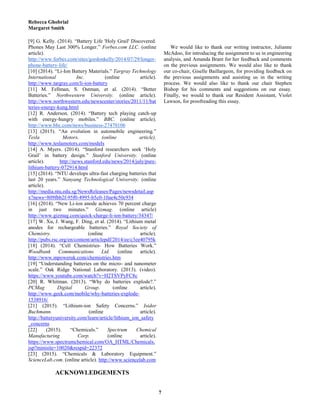 Rebecca Ghobrial
Margaret Smith
7
[9] G. Kelly. (2014). “Battery Life 'Holy Grail' Discovered.
Phones May Last 300% Longer.” Forbes.com LLC. (online
article).
http://www.forbes.com/sites/gordonkelly/2014/07/29/longer-
phone-battery-life/
[10] (2014). “Li-Ion Battery Materials.” Targray Technology
International Inc. (online article).
http://www.targray.com/li-ion-battery
[11] M. Fellman, S. Ostman, et al. (2014). “Better
Batteries.” Northwestern University. (online article).
http://www.northwestern.edu/newscenter/stories/2011/11/bat
teries-energy-kung.html
[12] R. Anderson. (2014). “Battery tech playing catch-up
with energy-hungry mobiles.” BBC. (online article).
http://www.bbc.com/news/business-27470106
[13] (2015). “An evolution in automobile engineering.”
Tesla Motors. (online article).
http://www.teslamotors.com/models
[14] A. Myers. (2014). “Stanford researchers seek ‘Holy
Grail’ in battery design.” Stanford University. (online
article). http://news.stanford.edu/news/2014/july/pure-
lithium-battery-072914.html
[15] (2014). “NTU develops ultra-fast charging batteries that
last 20 years.” Nanyang Technological University. (online
article).
http://media.ntu.edu.sg/NewsReleases/Pages/newsdetail.asp
x?news=809fbb2f-95f0-4995-b5c0-10ae4c50c934
[16] (2014). “New Li-ion anode achieves 70 percent charge
in just two minutes.” Gizmag. (online article)
http://www.gizmag.com/quick-charge-li-ion-battery/34347/
[17] W. Xu, J. Wang, F. Ding, et al. (2014). “Lithium metal
anodes for rechargeable batteries.” Royal Society of
Chemistry. (online article).
http://pubs.rsc.org/en/content/articlepdf/2014/ee/c3ee40795k
[18] (2014). “Cell Chemistries- How Batteries Work.”
Woodbank Communications Ltd. (online article).
http://www.mpoweruk.com/chemistries.htm
[19] “Understanding batteries on the micro- and nanometer
scale.” Oak Ridge National Laboratory. (2013). (video).
https://www.youtube.com/watch?v=H2TSVPyFC8c
[20] R. Whitman. (2013). “Why do batteries explode?.”
PCMag Digital Group. (online article).
http://www.geek.com/mobile/why-batteries-explode-
1538916/
[21] (2015). “Lithium-ion Safety Concerns.” Isidor
Buchmann. (online article).
http://batteryuniversity.com/learn/article/lithium_ion_safety
_concerns
[22] (2015). “Chemicals.” Spectrum Chemical
Manufacturing Corp. (online article).
https://www.spectrumchemical.com/OA_HTML/Chemicals.
jsp?minisite=10020&respid=22372
[23] (2015). “Chemicals & Laboratory Equipment.”
ScienceLab.com. (online article). http://www.sciencelab.com
ACKNOWLEDGEMENTS
We would like to thank our writing instructor, Julianne
McAdoo, for introducing the assignment to us in engineering
analysis, and Amanda Brant for her feedback and comments
on the previous assignments. We would also like to thank
our co-chair, Giselle Baillargeon, for providing feedback on
the previous assignments and assisting us in the writing
process. We would also like to thank our chair Stephen
Bishop for his comments and suggestions on our essay.
Finally, we would to thank our Resident Assistant, Violet
Lawson, for proofreading this essay.
 