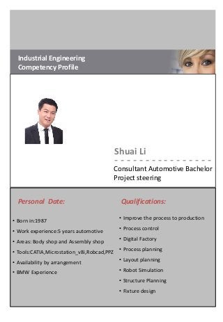 Industrial Engineering
Competency Profile
Shuai Li
- - - - - - - - - - - - - - - -
Consultant Automotive Bachelor
Project steering
Qualifications:Personal Date:
• Born in:1987
• Work experience:5 years automotive
• Areas: Body shop and Assembly shop
• Tools:CATIA,Microstation_v8i,Robcad,PPZ
• Availability by arrangement
• BMW Experience
• Improve the process to production
• Process control
• Digital Factory
• Process planning
• Layout planning
• Robot Simulation
• Structure Planning
• Fixture design
 