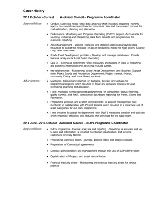 Career History
2013 October CCurrent Auckland Council C Programme Coordinator
Responsibilities: ? Conduct statistical region wide data analysis which includes preparing monthly
reports on commitments and forecast to enable clear and transparent process for
cost estimation, planning and allocation.
? Performance Monitoring and Progress Reporting (PMPR) project -Accountable for
sourcing, collating and interpreting data from projects and programmes for
executive reporting.
? Asset Management - Develop complex and detailed statistical/analytical data
resources to assist the renewals of asset forecasting model for high priority Council
Long Term Plan work
? Sports Field Development portfolio - Develop and manage databases. Provide
financial analysis for Local Board Reporting
? Opal 3 C Setting up department wide measures and targets in Opal 3. Reporting
and collating information and assisting in audit queries.
? Key relationships - Maintaining Wider Asset Development and Business Support
team, Parks Sports and Recreation Department, Project central, finance,
community Policy, and Local Board services.
Achievements: ? Monitored, tracked and reported on budgets, forecast and actuals for
programmes/projects which resulted in clear and accurate process for cost
estimating, planning and allocation
? I have managed to track projects/programmes for transparent status reporting,
quality control, and 100% compliance dashboard reporting for Parks, Sports and
Recreation.
? Programme process and system improvements for project management tool
(Sentient) in collaboration with Project Central which resulted in a clear new set of
asset categories for our work programme.
? I took initiative to assist the department with Opal 3 measures creation and edit role
which improved efficiency and reduced the work load for the Opal team.
2013 JuneC 2013 October Auckland Council C SLIPs Programme Coordinator
Responsibilities: ? SLIPs programme financial analysis and reporting CReporting is accurate and up-
to-date and information is provided to internal stakeholders and external
customers in timely fashion
? Processing purchase orders, journals, project codes and project closures
? Preparation of Contractual agreements
? Contract administration and management through the use of SAP ERP system
? Capitalization of Projects and asset reconciliation
? Financial tracking sheet C Maintaining the financial tracking sheet for various
projects
 