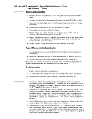 2008 C June 2013 Auckland City Council/Auckland Council C Team
Administrator - Finance
Responsibilities: Finance and Accounting
? Providing financial support to the council managed community centers and the
group
? Contract administration and management through the use of SAP ERP system
? Processes monthly budget reports reflecting supporting documents and budget
code index
? Assisting in budget planning and forecasting for the centers
? Process banking journals, credit and refunds
? Monitor budget and solving financial and budgetary issues within scale of
authority and communicating results as required
? Monitor debt for all community centers and constantly follow up and work closely
with financial control and community centers to reduce and control debt and
create write-offs where necessary
? Provide ongoing training and support to other members in the team
Project Management and coordination
? Coordination between external and internal stakeholders in relation to project
development
? Monitoring the budget allocated to projects and facilities for financial reporting
? Conducting research, compiling data for projects and office coordination
Encourage and promote best practice by sharing ideas, contributing to project teams,
making recommendations and networking with all levels of staff
Customer service
? Dealing with internal and external customer
? All customer queries capably executed and resolved within agreed parameters
? Assisting with customers special needs e.g. language, technology etc
Achievements: ? SAP tester C Given the wider knowledge in SAP, I was nominated to do user
testing for upgrades and improvements. I identified the issue; rewrote the scripts,
re-tested the changes and achieved the desired results, which was instrumental in
the SAP upgrade and improvement project.
? Instrumental in automation of the invoicing process for community centers C The
invoicing process went through three different levels before processing which
resulted in delays. I liaised with the current procurement team to understand the
process and recommended that invoices be raised by the first point of contact.
Stretched my capacity and got myself trained. This resulted in increased process
efficiency.
? Successfully created and introduced the asset management register enabling the
group easy access and tracking of the department assets
? Automated the funding assessment template: As a funding assessor we had to
work on a manual written template to work on the funding eligibility where there
were data quality issues. I automated the process, designed a calculative excel
template and introduced it to the team. It was well accepted and acknowledged. It
sped up the process and resolved the issues.
 