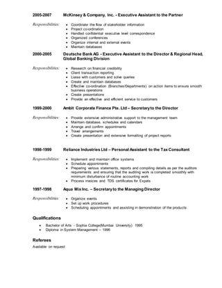 2005-2007 McKinsey & Company, Inc. - Executive Assistant to the Partner
Responsibilities: ? Coordinate the flow of stakeholder information
? Project co-ordination
? Handled confidential executive level correspondence
? Organized conferences
? Organize internal and external events
? Maintain databases
2000-2005 Deutsche Bank AG - Executive Assistant to the Director & Regional Head,
Global Banking Division
Responsibilities: ? Research on financial credibility
? Client transaction reporting
? Liaise with customers and solve queries
? Create and maintain databases
? Effective co-ordination (Branches/Departments) on action items to ensure smooth
business operations
? Create presentations
? Provide an effective and efficient service to customers
1999-2000 Ambit Corporate Finance Pte. Ltd C Secretaryto the Director
Responsibilities: ? Provide extensive administrative support to the management team
? Maintain database, schedules and calendars
? Arrange and confirm appointments
? Travel arrangements
? Create presentation and extensive formatting of project reports
1998-1999 Reliance Industries Ltd C Personal Assistant to the Tax Consultant
Responsibilities: ? Implement and maintain office systems
? Schedule appointments
? Preparing various statements, reports and compiling details as per the auditors
requirements and ensuring that the auditing work is completed smoothly with
minimum disturbance of routine accounting work
? Process invoices and TDS certificates for Expats
1997-1998 Aqua Mix Inc. C Secretaryto the Managing Director
Responsibilities: ? Organize events
? Set up work procedures
? Scheduling appointments and assisting in demonstration of the products
Qualifications
? Bachelor of Arts - Sophia College(Mumbai University) 1995
? Diploma in System Management C 1996
Referees
Available on request
 