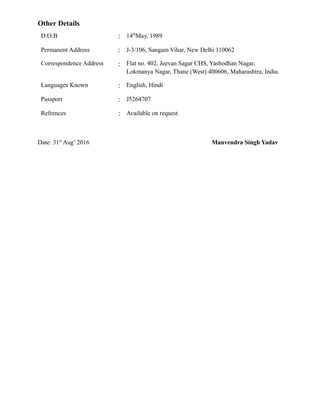Other Details
D.O.B : 14th
May, 1989
Permanent Address : J-3/106, Sangam Vihar, New Delhi 110062
Correspondence Address : Flat no. 402, Jeevan Sagar CHS, Yashodhan Nagar,
Lokmanya Nagar, Thane (West) 400606, Maharashtra, India.
Languages Known : English, Hindi
Passport : J5264707
Refrences : Available on request
Date: 31st
Aug’ 2016 Manvendra Singh Yadav
 
